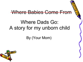 Where Babies Come From Where Dads Go: A story for my unborn child By (Your Mom)  