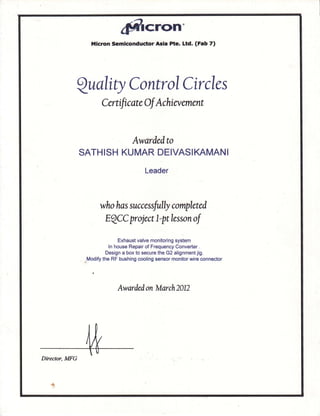 gSrcrcllt"
Micron Semiconduc'tor Asia Pte. Ltd. (Fab 7)
Qualiry ControlCircles
Cernfrcate Of Achia,anent
Awardedto
SATHISH KUMAR DEIVASIKAMAN I
who has successfully completed
EQCC pr oject 7- pt lesson of
Exhaust valve monitoring system
ln house Repair of Frequency Converter .
Design a box to secure the G2 alignment jig.
,":,, the RF bushing cooling sensor monitor wire connector
Awardedon March2AD
Director, MFG
.&
 