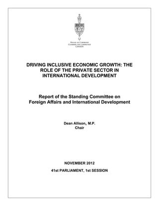 DRIVING INCLUSIVE ECONOMIC GROWTH: THE
ROLE OF THE PRIVATE SECTOR IN
INTERNATIONAL DEVELOPMENT
Report of the Standing Committee on
Foreign Affairs and International Development
Dean Allison, M.P.
Chair
NOVEMBER 2012
41st PARLIAMENT, 1st SESSION
 