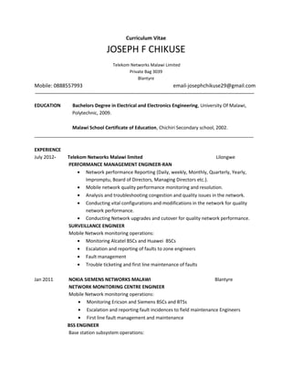 Curriculum Vitae
JOSEPH F CHIKUSE
Telekom Networks Malawi Limited
Private Bag 3039
Blantyre
Mobile: 0888557993 email-josephchikuse29@gmail.com
EDUCATION Bachelors Degree in Electrical and Electronics Engineering, University Of Malawi,
Polytechnic, 2009.
Malawi School Certificate of Education, Chichiri Secondary school, 2002.
____________________________________________________________________________________
EXPERIENCE
July 2012- Telekom Networks Malawi limited Lilongwe
PERFORMANCE MANAGEMENT ENGINEER-RAN
• Network performance Reporting (Daily, weekly, Monthly, Quarterly, Yearly,
Impromptu, Board of Directors, Managing Directors etc.).
• Mobile network quality performance monitoring and resolution.
• Analysis and troubleshooting congestion and quality issues in the network.
• Conducting vital configurations and modifications in the network for quality
network performance.
• Conducting Network upgrades and cutover for quality network performance.
SURVEILLANCE ENGINEER
Mobile Network monitoring operations:
• Monitoring Alcatel BSCs and Huawei BSCs
• Escalation and reporting of faults to zone engineers
• Fault management
• Trouble ticketing and first line maintenance of faults
Jan 2011 NOKIA SIEMENS NETWORKS MALAWI Blantyre
NETWORK MONITORING CENTRE ENGINEER
Mobile Network monitoring operations:
• Monitoring Ericson and Siemens BSCs and BTSs
• Escalation and reporting fault incidences to field maintenance Engineers
• First line fault management and maintenance
BSS ENGINEER
Base station subsystem operations:
 
