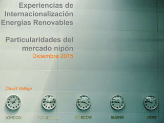 Experiencias de
Internacionalización
Energías Renovables
Particularidades del
mercado nipón
Diciembre 2015
David Vallejo
 