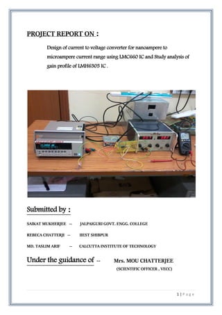 1 | P a g e
PROJECT REPORT ON :
Design of current to voltage converter for nanoampere to
microampere current range using LMC660 IC and Study analysis of
gain profile of LMH6505 IC .
Submitted by :
SAIKAT MUKHERJEE -- JALPAIGURI GOVT. ENGG. COLLEGE
REBECA CHATTERJI -- IIEST SHIBPUR
MD. TASLIM ARIF -- CALCUTTA INSTITUTE OF TECHNOLOGY
Under the guidance of -- Mrs. MOU CHATTERJEE
(SCIENTIFIC OFFICER , VECC)
 