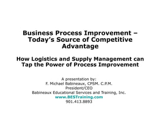 Business Process Improvement –
Today’s Source of Competitive
Advantage
How Logistics and Supply Management can
Tap the Power of Process Improvement
A presentation by:
F. Michael Babineaux, CPSM. C.P.M.
President/CEO
Babineaux Educational Services and Training, Inc.
www.BESTraining.com
901.413.8893
 