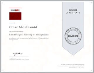 EDUCA
T
ION FOR EVE
R
YONE
CO
U
R
S
E
C E R T I F
I
C
A
TE
COURSE
CERTIFICATE
12/10/2016
Omar Abdelhamid
Sales Strategies: Mastering the Selling Process
an online non-credit course authorized by The University of Chicago and offered
through Coursera
has successfully completed
Craig Wortmann
University of Chicago's Booth School of Business
Verify at coursera.org/verify/RJRD44N8574B
Coursera has confirmed the identity of this individual and
their participation in the course.
 