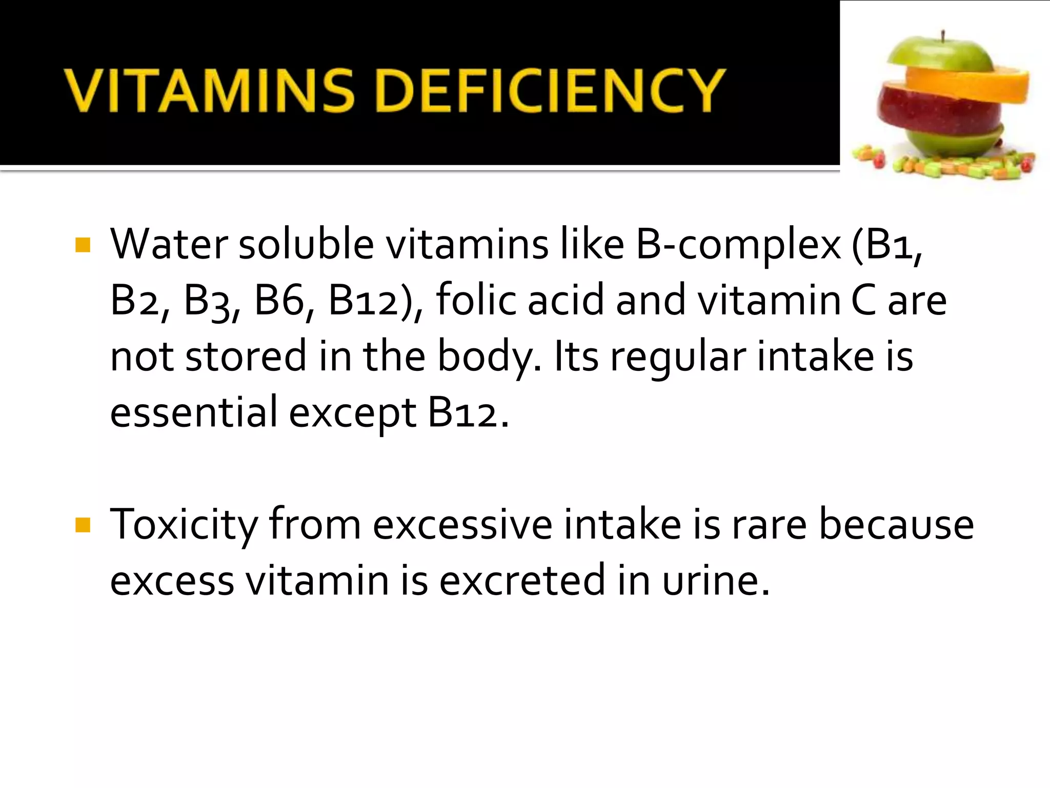  Water soluble vitamins like B-complex (B1,
B2, B3, B6, B12), folic acid and vitamin C are
not stored in the body. Its regular intake is
essential except B12.
 Toxicity from excessive intake is rare because
excess vitamin is excreted in urine.
 