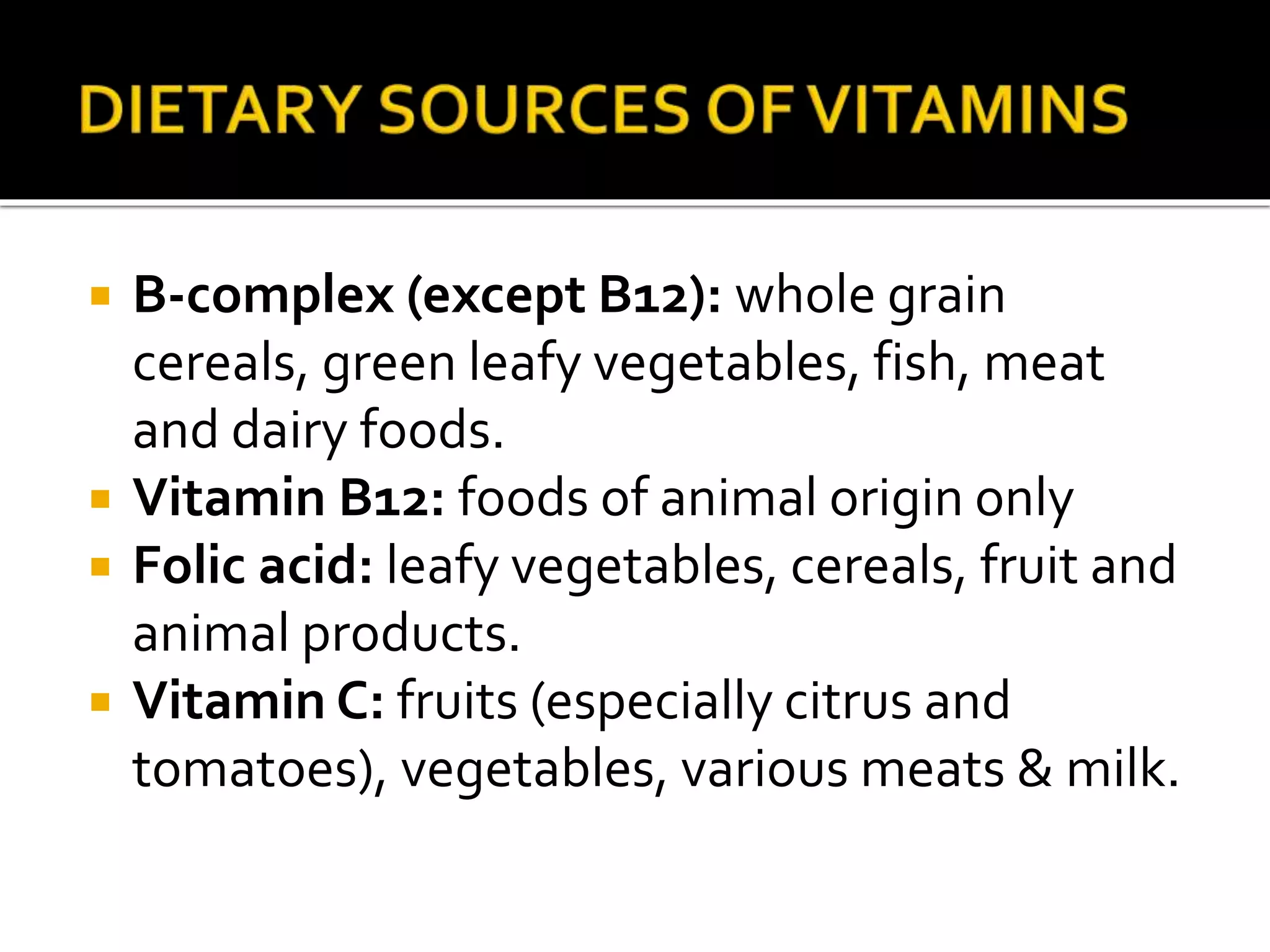  B-complex (except B12): whole grain
cereals, green leafy vegetables, fish, meat
and dairy foods.
 Vitamin B12: foods of animal origin only
 Folic acid: leafy vegetables, cereals, fruit and
animal products.
 Vitamin C: fruits (especially citrus and
tomatoes), vegetables, various meats & milk.
 
