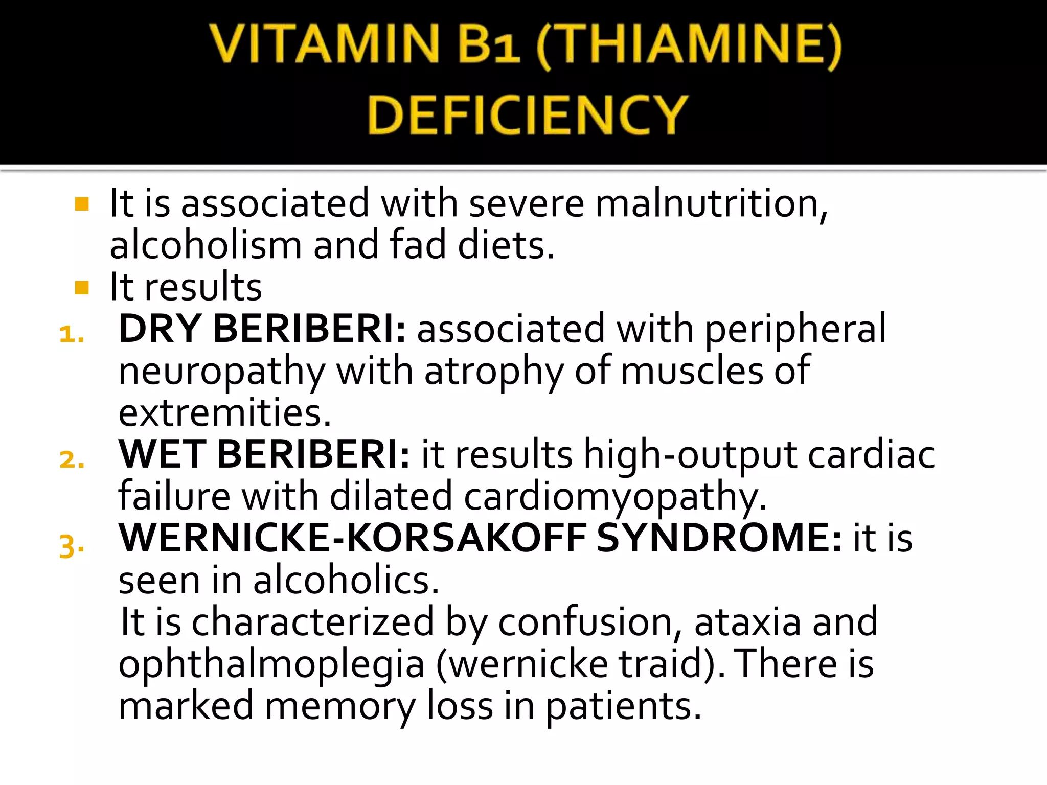  It is associated with severe malnutrition,
alcoholism and fad diets.
 It results
1. DRY BERIBERI: associated with peripheral
neuropathy with atrophy of muscles of
extremities.
2. WET BERIBERI: it results high-output cardiac
failure with dilated cardiomyopathy.
3. WERNICKE-KORSAKOFF SYNDROME: it is
seen in alcoholics.
It is characterized by confusion, ataxia and
ophthalmoplegia (wernicke traid).There is
marked memory loss in patients.
 