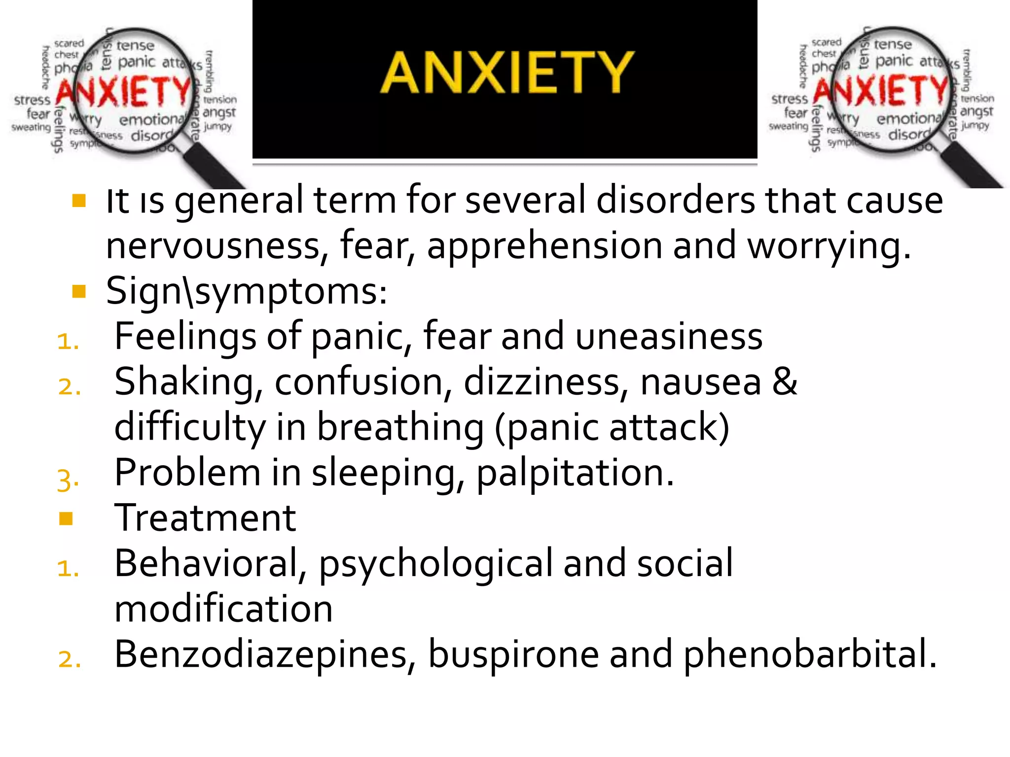  It is general term for several disorders that cause
nervousness, fear, apprehension and worrying.
 Signsymptoms:
1. Feelings of panic, fear and uneasiness
2. Shaking, confusion, dizziness, nausea &
difficulty in breathing (panic attack)
3. Problem in sleeping, palpitation.
 Treatment
1. Behavioral, psychological and social
modification
2. Benzodiazepines, buspirone and phenobarbital.
 