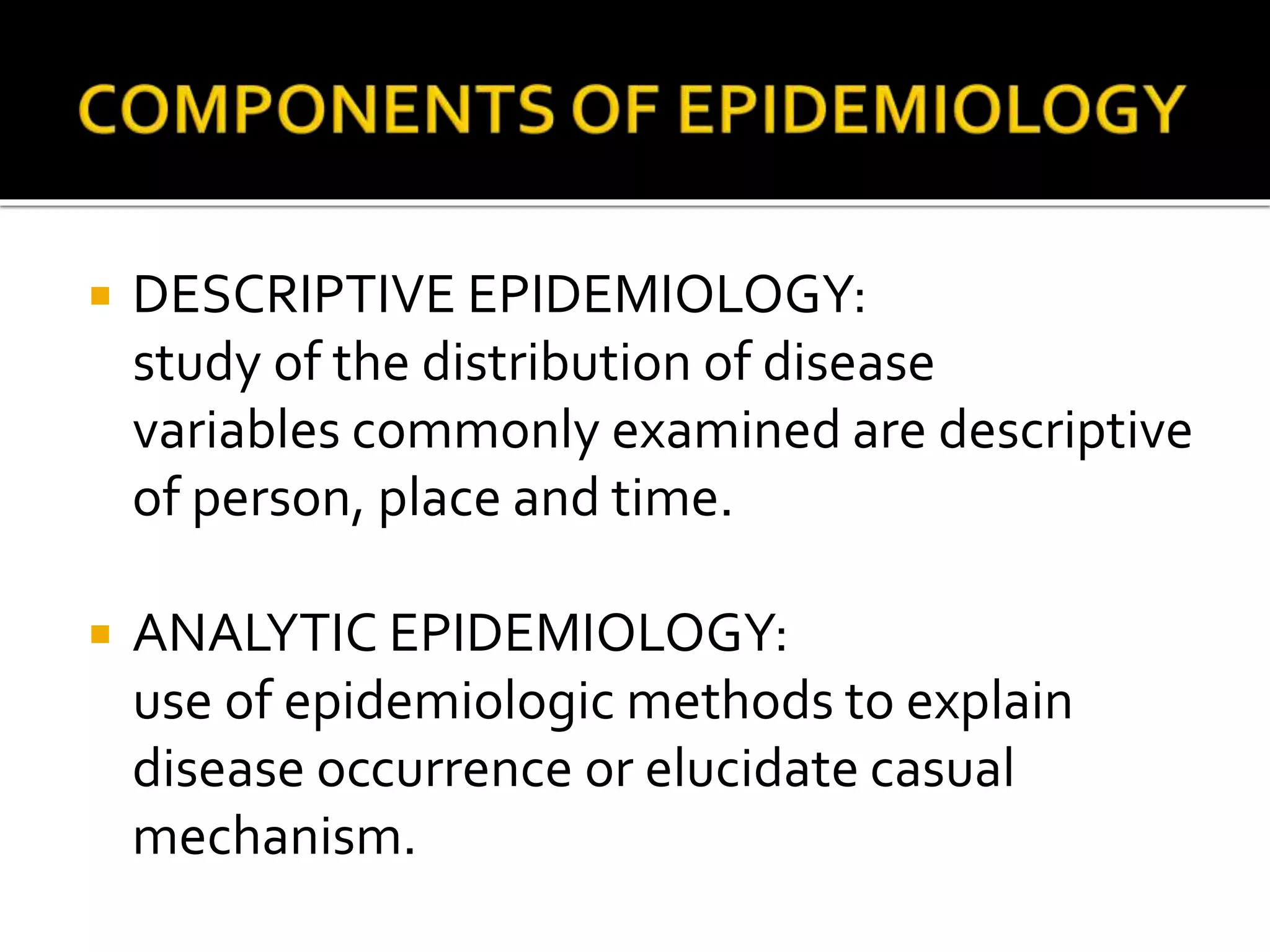  DESCRIPTIVE EPIDEMIOLOGY:
study of the distribution of disease
variables commonly examined are descriptive
of person, place and time.
 ANALYTIC EPIDEMIOLOGY:
use of epidemiologic methods to explain
disease occurrence or elucidate casual
mechanism.
 