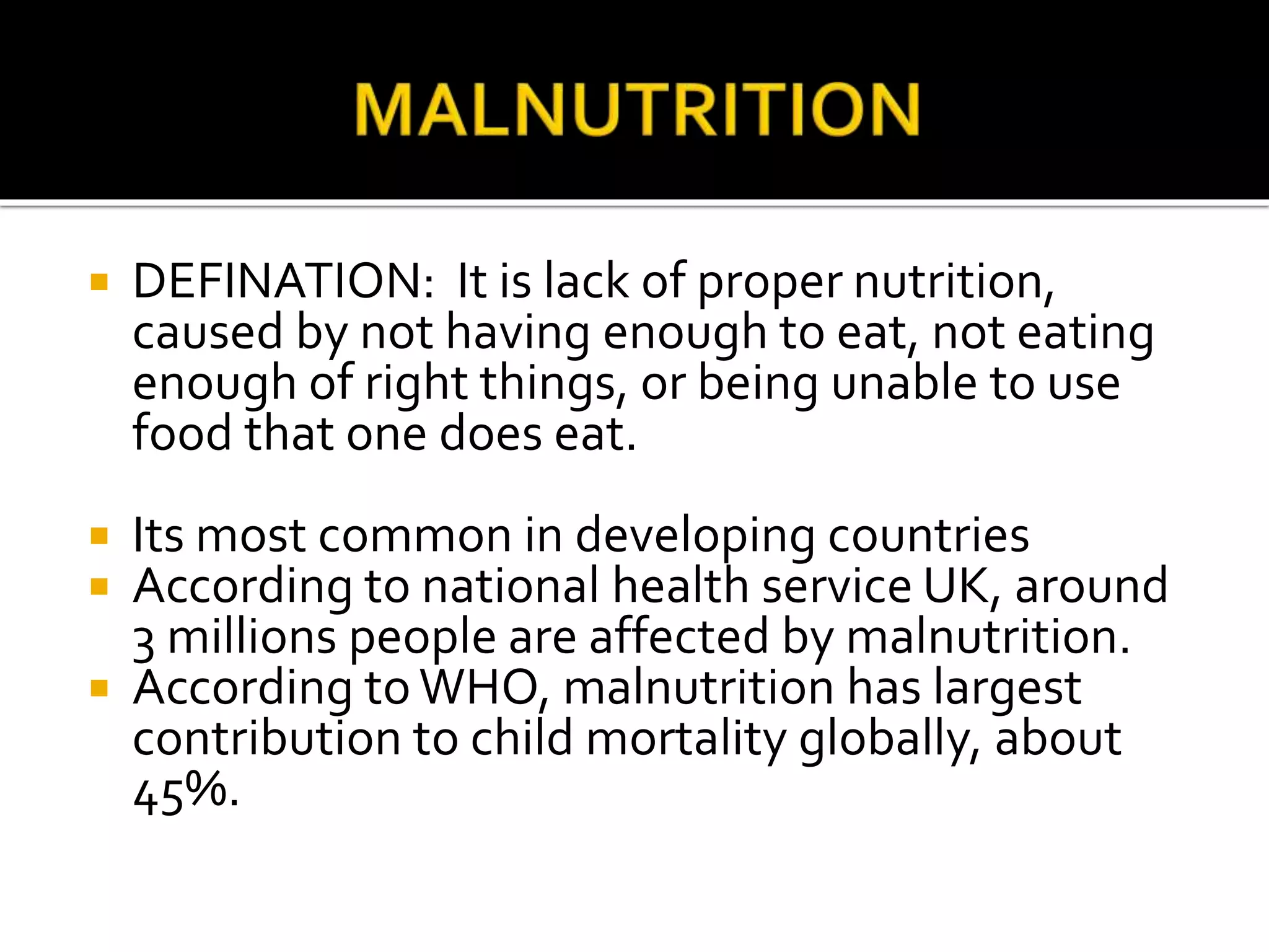  DEFINATION: It is lack of proper nutrition,
caused by not having enough to eat, not eating
enough of right things, or being unable to use
food that one does eat.
 Its most common in developing countries
 According to national health service UK, around
3 millions people are affected by malnutrition.
 According toWHO, malnutrition has largest
contribution to child mortality globally, about
45%.
 