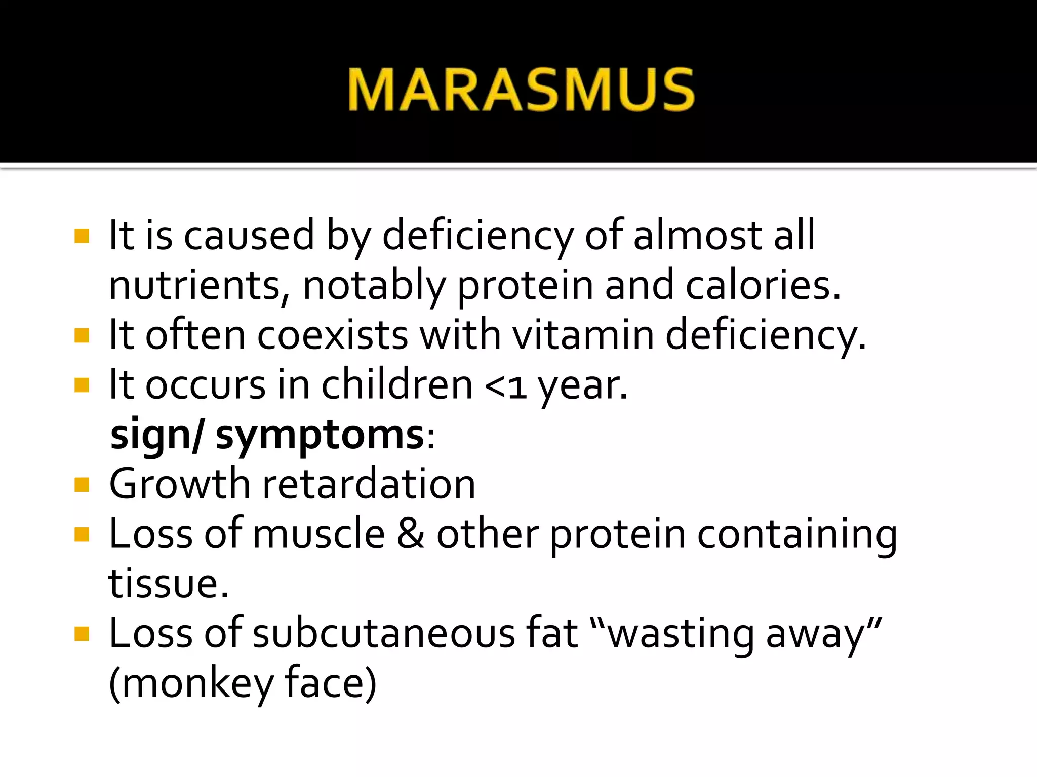  It is caused by deficiency of almost all
nutrients, notably protein and calories.
 It often coexists with vitamin deficiency.
 It occurs in children <1 year.
sign/ symptoms:
 Growth retardation
 Loss of muscle & other protein containing
tissue.
 Loss of subcutaneous fat “wasting away”
(monkey face)
 