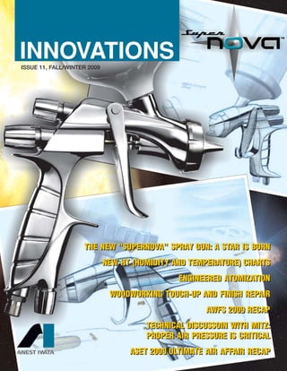 ISSUE 11, FALL/WINTER 2009
INNOVATIONS
THE NEW “SUPERNOVA” SPRAY GUN: A STAR IS BORN
NEW HT (HUMIDITY AND TEMPERATURE) CHARTS
ENGINEERED ATOMIZATION
WOODWORKING TOUCH-UP AND FINISH REPAIR
AWFS 2009 RECAP
TECHNICAL DISCUSSOIN WITH MITZ:
PROPER AIR PRESSURE IS CRITICAL
ASET 2009 ULTIMATE AIR AFFAIR RECAP
THE NEW “SUPERNOVA” SPRAY GUN: A STAR IS BORN
NEW HT (HUMIDITY AND TEMPERATURE) CHARTS
ENGINEERED ATOMIZATION
WOODWORKING TOUCH-UP AND FINISH REPAIR
AWFS 2009 RECAP
TECHNICAL DISCUSSOIN WITH MITZ:
PROPER AIR PRESSURE IS CRITICAL
ASET 2009 ULTIMATE AIR AFFAIR RECAP
 