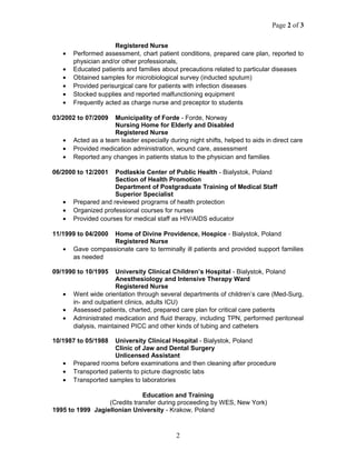 Page 2 of 3
Registered Nurse
• Performed assessment, chart patient conditions, prepared care plan, reported to
physician and/or other professionals,
• Educated patients and families about precautions related to particular diseases
• Obtained samples for microbiological survey (inducted sputum)
• Provided perisurgical care for patients with infection diseases
• Stocked supplies and reported malfunctioning equipment
• Frequently acted as charge nurse and preceptor to students
03/2002 to 07/2009 Municipality of Forde - Forde, Norway
Nursing Home for Elderly and Disabled
Registered Nurse
• Acted as a team leader especially during night shifts, helped to aids in direct care
• Provided medication administration, wound care, assessment
• Reported any changes in patients status to the physician and families
06/2000 to 12/2001 Podlaskie Center of Public Health - Bialystok, Poland
Section of Health Promotion
Department of Postgraduate Training of Medical Staff
Superior Specialist
• Prepared and reviewed programs of health protection
• Organized professional courses for nurses
• Provided courses for medical staff as HIV/AIDS educator
11/1999 to 04/2000 Home of Divine Providence, Hospice - Bialystok, Poland
Registered Nurse
• Gave compassionate care to terminally ill patients and provided support families
as needed
09/1990 to 10/1995 University Clinical Children’s Hospital - Bialystok, Poland
Anesthesiology and Intensive Therapy Ward
Registered Nurse
• Went wide orientation through several departments of children’s care (Med-Surg,
in- and outpatient clinics, adults ICU)
• Assessed patients, charted, prepared care plan for critical care patients
• Administrated medication and fluid therapy, including TPN, performed peritoneal
dialysis, maintained PICC and other kinds of tubing and catheters
10/1987 to 05/1988 University Clinical Hospital - Bialystok, Poland
Clinic of Jaw and Dental Surgery
Unlicensed Assistant
• Prepared rooms before examinations and then cleaning after procedure
• Transported patients to picture diagnostic labs
• Transported samples to laboratories
Education and Training
(Credits transfer during proceeding by WES, New York)
1995 to 1999 Jagiellonian University - Krakow, Poland
2
 