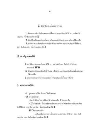 ฎ
2. วัตถุประสงคของการวิจัย
1. เพื่อทดสอบประสิทธิภาพของแบบฝกการอานและเขียนคําที่ใช บรร รร (ร หัน)
และ บัน ชั้นประถมศึกษาปที่ 3
2. เพื่อเปรียบเทียบผลสัมฤทธิ์ทางการเรียนของนักเรียนกอนและหลังการใชแบบฝก
3. เพื่อศึกษาความพึงพอใจของนักเรียนที่มีตอแบบฝกการอานและเขียนคําที่ใช บรร
รร(ร หัน) และ บัน ชั้นประถมศึกษาปที่ 3
3. สมมติฐานการวิจัย
1. แบบฝกการอานและเขียนคําที่ใช บรร รร( ร หัน) และ บัน มีประสิทธิภาพ
ตามเกณฑ 80 / 80
2. ทักษะการอานและเขียนคําที่ใช บรร รร(ร หัน) และบันของนักเรียนสูงขึ้นหลังการ
ใช แบบฝก
3. นักเรียนมีความพึงพอใจตอแบบฝกที่ใชในระดับเฉลี่ยตั้งแตมากขึ้นไป
4. ขอบเขตการวิจัย
4.1 รูปแบบการวิจัย เปนการวิจัยเชิงทดลอง
4.2 ตัวแปรที่ศึกษา
ตัวแปรที่ศึกษาในการวิจัยครั้งนี้ แบงออกเปน 2 ประเภท คือ
4.2.1 ตัวแปรตน คือ การจัดการเรียนการสอนโดยใชแบบฝกการอานและเขียน
คําที่ใช บรร รร(ร หัน) และ บัน ชั้นประถมศึกษาปที่ 3
4.2.2 ตัวแปรตาม คือ
- ผลสัมฤทธิ์ทางการเรียนเรื่องการอานและเขียนคําที่ใช บรร รร(ร หัน)
และ บัน ของ นักเรียนชั้นประถมศึกษาปที่ 3
 
