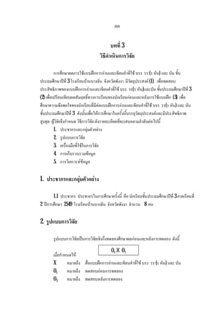 คค
บทที่ 3
วิธีดําเนินการวิจัย
การศึกษาผลการใชแบบฝกการอานและเขียนคําที่ใช บรร รร (ร หัน) และ บัน ชั้น
ประถมศึกษาปที่ 3 โรงเรียนบานบางจัน จังหวัดพังงา มีวัตถุประสงค (1) เพื่อทดสอบ
ประสิทธิภาพของแบบฝกการอานและเขียนคําที่ใช บรร รร(ร หัน)และบัน ชั้นประถมศึกษาปที่ 3
(2) เพื่อเปรียบเทียบผลสัมฤทธิ์ทางการเรียนของนักเรียนกอนและหลังการใชแบบฝก (3) เพื่อ
ศึกษาความพึงพอใจของนักเรียนที่มีตอแบบฝกการอานและเขียนคําที่ใช บรร รร(ร หัน) และ บัน
ชั้นประถมศึกษาปที่ 3 ดังนั้นเพื่อใหการศึกษาในครั้งนี้บรรลุวัตถุประสงคและมีประสิทธิภาพ
สูงสุด ผูวิจัยจึงกําหนด วิธีการวิจัย ดังรายละเอียดที่จะเสนอตามลําดับตอไปนี้
1. ประชากรและกลุมตัวอยาง
2. รูปแบบการวิจัย
3. เครื่องมือที่ใชในการวิจัย
4. การเก็บรวบรวมขอมูล
5. การวิเคราะหขอมูล
1. ประชากรและกลุมตัวอยาง
1.1 ประชากร ประชากรในการศึกษาครั้งนี้ คือ นักเรียนชั้นประถมศึกษาปที่ 3 ภาคเรียนที่
2 ปการศึกษา 2549 โรงเรียนบานบางจัน จังหวัดพังงา จํานวน 8 คน
2. รูปแบบการวิจัย
รูปแบบการวิจัยเปนการวิจัยเชิงกึ่งทดลองศึกษาผลกอนและหลังการทดลอง ดังนี้
เมื่อกําหนดให
X หมายถึง สื่อแบบฝกการอานและเขียนคําที่ใช บรร รร (ร หัน) และ บัน
O1 หมายถึง ทดสอบกอนการทดลอง
O2 หมายถึง ทดสอบหลังการทดลอง
O1 X O2
 