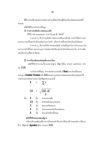 ฐฐ
5.3 หาคาเฉลี่ย ของผลการสอบถามความพึงพอใจของผูเรียนแลวแปลผลตามเกณฑที่
กําหนด
สถิติที่ใชในการวิเคราะหขอมูล
1) การหาประสิทธิภาพของแบบฝก
ใชวิธีการคํานวณธรรมดา หาคา E1 และ E2 ไดดังนี้
การหาคา E1 คือ คาประสิทธิภาพของงานหรือแบบฝกหัด กระทําไดโดยการเอา
คะแนนงานทุกชิ้นของนักเรียนแตละคนมารวมกัน แลวหาคาเฉลี่ยและเทียบสวนเปนรอยละ
การหาคา E2 คือ ประสิทธิภาพของผลลัพธ จะไมมีปญหาในการคํานวณมากนัก
เพราะอาจทําไดโดยการเอาคะแนนการทดสอบหลังเรียนของนักเรียนทั้งหมดรวมกัน หาคาเฉลี่ย
แลวเทียบสวนเพื่อหาคารอยละ
2 ) การเปรียบเทียบผลสัมฤทธิ์ทางการเรียน
สถิติที่ใชหาคาความเบี่ยงเบนมาตรฐาน ใชสูตร (ลวน สายยศ และอังคณา สาย
ยศ 2528)
การวิเคราะหขอมูล คํานวณคาคะแนนเฉลี่ย ( Mean) และสวนเบี่ยงแบน
มาตรฐาน (Standard Deviation หรือ S.D.) ของคะแนนกอนการทดลองและหลังการทดลองใช
นวัตกรรมการเรียนการสอน โดยใชสูตรคํานวณ ดังนี้
X = ∑N
X
S.D. = Σ(X – X)2
N
เมื่อ X คือ คาคะแนนเฉลี่ย
S.D. คือ คาสวนเบี่ยงเบนมาตรฐาน
Σ คือ ผลรวมหรือผลบวก
X คือ คาคะแนนของนักเรียนแตละคน
N คือ จํานวนนักเรียนทั้งหมด
สถิติที่ใชทดสอบสมมติฐาน
เปรียบเทียบผลสัมฤทธิ์ทางการเรียนของนักเรียนกอนใชแบบฝกฯและหลังการใชแบบ
ฝกฯ ใชสูตร t – dependent (ลวน สายยศ 2545)
 
