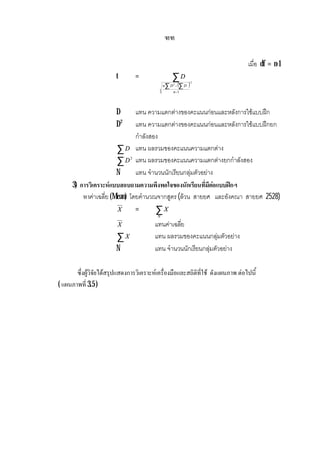 ฑฑ
เมื่อ df = n-1
t =
( )
∑
−
−∑ ∑
2
2
1n
DDn
D
D แทน ความแตกตางของคะแนนกอนและหลังการใชแบบฝก
D2
แทน ความแตกตางของคะแนนกอนและหลังการใชแบบฝกยก
กําลังสอง
∑D แทน ผลรวมของคะแนนความแตกตาง
∑ 2
D แทน ผลรวมของคะแนนความแตกตางยกกําลังสอง
N แทน จํานวนนักเรียนกลุมตัวอยาง
3) การวิเคราะหแบบสอบถามความพึงพอใจของนักเรียนที่มีตอแบบฝกฯ
หาคาเฉลี่ย (Mean) โดยคํานวณจากสูตร (ลวน สายยศ และอังคณา สายยศ 2528)
X = ∑N
X
X แทนคาเฉลี่ย
∑X แทน ผลรวมของคะแนนกลุมตัวอยาง
N แทน จํานวนนักเรียนกลุมตัวอยาง
ซึ่งผูวิจัยไดสรุปแสดงการวิเคราะหเครื่องมือและสถิติที่ใช ดังแผนภาพ ตอไปนี้
( แผนภาพที่ 3.5 )
 