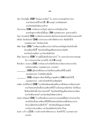 พพ
วัลยา ชางขวัญยืน (2539) “ลักษณะภาษาเขียน” ใน เอกสารการสอนชุดวิชาการอาน
ภาษาไทยหนวยที่ 2 หนา 37– 39 นนทบุรี สาขาศิลปศาสตร
มหาวิทยาลัยสุโขทัยธรรมาธิราช
วิชาการ,กรม (2546) การจัดสาระการเรียนรู กลุมสาระการเรียนรูภาษาไทย
ตามหลักสูตรการศึกษาขั้นพื้นฐาน 2544 กรุงเทพมหานคร คุรุสภาลาดพราว
วิทยา ดํารงเกียรติ (2531) การเขียนในงานสงเสริม เชียงใหม สถาบันเทคโนโลยีการเกษตรแมโจ
ศรีรัตน เจิงกลิ่นจันทร (2544) การอานและการสรางนิสัยรักการอาน พิมพครั้งที่ 5
กรุงเทพมหานคร ไทยวัฒนาพานิช
ศศิธร อินตุน (2535) “การพัฒนาแบบฝกการอานการจับใจความสําคัญสําหรับนักเรียนชั้น
ประถมศึกษาปที่ 3” วิทยานิพนธปริญญาศึกษาศาสตรมหาบัณฑิต
สาขาวิชาประถมศึกษา มหาวิทยาลัยเชียงใหม
ศิริพร ลิมตระการ (2539) “ความรูเบื้องตนเกี่ยวกับการอาน” ใน เอกสารประกอบการสอนชุด
วิชา การอานภาษาไทย หนวยที่ 1 หนา 1-36 นนทบุรี
ศึกษาธิการ กระทรวง (2542) การสังเคราะหงานวิจัยเกี่ยวกับการเรียนการสอนภาษาไทย
ระดับประถมศึกษา กรุงเทพมหานคร การศาสนา
__________ . (2520) คูมือหนังสือเรียนภาษาไทยชั้นประถมศึกษาปที่ 2 เลมที่ 1
กรุงเทพมหานคร โรงพิมพสวนทองถิ่น
__________ . (2545) หลักสูตรการศึกษาขั้นพื้นฐาน พุทธศักราช 2544 พิมพครั้งที่ 2
กรุงเทพมหานคร องคการรับสงสินคาและพัสดุภัณฑ
สมจิตร เสารศรีจันทร (2538) “การเปรียบเทียบผลสัมฤทธิ์ของการฝกทักษะการเขียนสะกดคํา
ภาษาไทยของนักเรียนชั้นประถมศึกษาปที่ 2 โรงเรียนอนุบาลเชียงใหม โดยใชแบบ
ฝกทักษะที่สรางขึ้น กับการสอนปกติ” วิทยานิพนธปริญญาศึกษาศาสตรมหาบัณฑ
สาขาวิชาศึกษาศาสตร มหาวิทยาลัยสุโขทัยธรรมาธิราช
สมเดช เจริญชนม (2541) “การเปรียบเทียบความสามารถ และเจตคติที่มีตอการอานภาษาไทย
ของนักเรียนชั้นประถมศึกษาปที่ 2 ที่เรียนซอมเสริมดวยแบบฝกทักษะการอาน
ดานการรูจักคํากับแบบฝกทั่วไป” วิทยานิพนธปริญญามหาบัณฑิต
ภาควิชาการประถมศึกษา มหาวิทยาลัยศรีนครินทรทราวิโรฒ
สมยศ นาวีการ (2534) การบริหารองคกรหรือหนวยงาน พิมพครั้งที่ 2 กรุงเทพมหานคร
บรรณกิจ
 