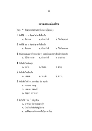 วว
แบบทดสอบกอนเรียน
เขียน • ลอมรอบตัวอักษรหนาคําตอบที่ถูกตอง
1. คําที่ใช รร ร ตัวหนาทําหนาที่อะไร
ก. ตัวสะกด ข. ตัวการันต ค. ไมหันอากาศ
2. คําที่ใช รร ร ตัวหลังทําหนาที่อะไร
ก. ตัวสะกด ข. ตัวการันต ค. ไมหันอากาศ
3. ถามีพยัญชนะตัวอื่นตามหลัง รร เวลาอานจะออกเสียงเปนตัวอะไร
ก. ไมหันอากาศ ข. ตัวการันต ค. ตัวสะกด
4. คําในขอใดเขียนถูก
ก. บันได ข. บันทัด ค. บันจุ
5. คําในขอใดเขียนผิด
ก. บรรทม ข. บรรเทิง ค. บรรจุ
6. คําในขอใดที่ รร ออกเสียง อัน ทุกคํา
ก. กรรแสง กรรตุ
ข. บรรเทา สรรพสิ่ง
ค. สรรหา กรรมการ
7. ขอใดใช “ บัน ” ไดถูกตอง
ก. เลาขานุการกําลังจดบันทึก
ข. นักเรียนกําลังฟงครูบันยาย
ค. ขอใหทุกคนเขียนลายมือบันจงหนอย
 