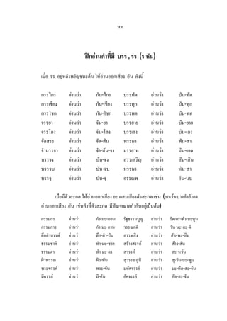 หห
ฝกอานคําที่มี บรร , รร (ร หัน)
เมื่อ รร อยูหลังพยัญชนะตน ใหอานออกเสียง อัน ดังนี้
กรรไกร อานวา กัน-ไกร บรรทัด อานวา บัน-ทัด
กรรเชียง อานวา กัน-เชียง บรรทุก อานวา บัน-ทุก
กรรโชก อานวา กัน-โชก บรรพต อานวา บัน-พต
จรรยา อานวา จัน-ยา บรรยาย อานวา บัน-ยาย
จรรโลง อานวา จัน-โลง บรรเลง อานวา บัน-เลง
จัดสรร อานวา จัด-สัน พรรษา อานวา พัน-สา
จํานรรจา อานวา จํา-นัน-จา มรรยาท อานวา มัน-ยาด
บรรจง อานวา บัน-จง สรรเสริญ อานวา สัน-เสิน
บรรจบ อานวา บัน-จบ หรรษา อานวา หัน-สา
บรรจุ อานวา บัน-จุ อรรณพ อานวา อัน-นบ
เมื่อมีตัวสะกด ใหอานออกเสียง อะ ผสมเสียงตัวสะกด เชน (ยกเวนบางคํายังคง
อานออกเสียง อัน เชนคําที่ตัวสะกด มีทัณฑฆาตกํากับอยูเปนตน)
กรรมกร อานวา กํา-มะ-กอน รัฐธรรมนูญ อานวา รัด-ถะ-ทํา-มะนูน
กรรมการ อานวา กํา-มะ-กาน วรรณคดี อานวา วัน-นะ-คะ-ดี
ดึกดําบรรพ อานวา ดึก-ดํา-บัน สรรพสิ่ง อานวา สับ-พะ-สิ่ง
ธรรมชาติ อานวา ทํา-มะ-ชาด สรางสรรค อานวา สาง-สัน
ธรรมดา อานวา ทํา-มะ-ดา สวรรค อานวา สะ-หวัน
ผิวพรรณ อานวา ผิว-พัน สุวรรณภูมิ อานวา สุ-วัน-นะ-พูม
พระขรรค อานวา พระ-ขัน มหัศจรรย อานวา มะ-หัด-สะ-จัน
มีครรภ อานวา มี-คัน อัศจรรย อานวา อัด-สะ-จัน
 