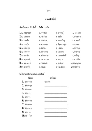 ขขข
แบบฝกที่ 4
ทําเครื่องหมา X ขอที่ ร ไมใช ร หัน
1. ก. ทรงครรภ ข. รัชสมัย ค. สวรรค ง. ธรรมดา
2. ก. บรรยาย ข. พรรษา ค. ระยา ง. กรรมการ
3. ก. รวดเร็ว ข. เวรกรรม ค. สรรเสริญ ง. อาธรรม
4. ก. รวบรัด ข. พระธรรม ค. รัฐธรรมนูญ ง. ธรรมดา
5. ก. ยุติธรรม ข. รุงเรือง ค. บรรทม ง. บรรทุก
6. ก. จํานรรจา ข. อนิจกรรม ค. มรรยาท ง. รวบรวม
7. ก. บรรลัย ข. หัตถกรรม ค. บรรดาศักดิ์ ง. เหรียญ
8. ก. หฤหรรษ ข. แพรพรรณ ค. แรงงาน ง. กรรเชียง
9. ก. พระขรรค ข. วรรณคดี ค. ระเบียง ง.บรรณานุกรม
10. ก. ธรรมชาติ ข. รัฐบาล ค. วัฒนธรรม ง. บรรพบุรุษ
ใหนักเรียนฝกเขียนคําอานตอไปนี้
คําอาน คําเขียน
1. บัน –ทัด บรรทัด
2. บัน –ทุก .................................................
3. บัน –เทา .................................................
4. บัน –จุ .................................................
5. บัน –จง .................................................
6. บัน –จบ .................................................
7. บัน –เลง .................................................
8. บัน –ยาย .................................................
9. บัน –ดา .................................................
10. กัน –ไกร .................................................
 