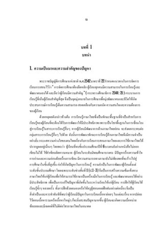 ฌ
บทที่ 1
บทนํา
1. ความเปนมาและความสําคัญของปญหา
พระราชบัญญัติการศึกษาแหงชาติ พ.ศ.2542 มาตราที่ 22กําหนดแนวทางในการจัดการ
เรียนการสอนไววา“ การจัดการศึกษาตองยึดหลัก ผูเรียนทุกคนมีความสามารถในการเรียนรูและ
พัฒนาตนเองได และถือวาผูเรียนมีความสําคัญ ” ( กระทรวงศึกษาธิการ 2544: 21 ) กระบวนการ
เรียนรูที่เนนผูเรียนสําคัญที่สุด จึงเปนจุดมุงหมายในการศึกษาเพื่อมุงพัฒนาคนและชีวิตใหเกิด
ประสบการณการเรียนรูเต็มความสามารถ สอดคลองกับความถนัด ความสนใจและความตองการ
ของผูเรียน
ดวยเหตุผลดังกลาวขางตน การเรียนรูภาษาไทยซึ่งเปนทักษะพื้นฐานที่จําเปนสําหรับการ
เรียนรูของผูเรียนที่จะตองไดรับการพัฒนาใหมีประสิทธิภาพ เพราะเปนวิชาพื้นฐานในการเชื่อมโยง
สูการเรียนรูในสาระการเรียนรูอื่นๆ หากผูเรียนมีพัฒนาการดานภาษาไทยออน จะสงผลกระทบตอ
กลุมสาระการเรียนรูอื่นๆ ไปดวย ดังนั้นการพัฒนาทักษะการเรียนรูดานภาษาไทยจึงมีความจําเปน
อยางยิ่ง กระแสความหวงใยของคนไทยเกี่ยวกับการเรียนการสอนภาษาไทยและการใชภาษาไทยได
ปรากฏผลอยูเนื่องๆ โดยพบวา ผูเรียนที่จบชั้นประถมศึกษาปที่ 6 บางคนยังอานหนังสือไมออก
เขียนไมได ใชคําเขียนผิดความหมาย ผูเรียนในระดับมัธยมศึกษาบางคน มีปญหาเรื่องความเขาใจ
การอานและความออนดอยเรื่องการเขียน มีความสามารถทางภาษายังไมเพียงพอที่จะกาวไปสู
การศึกษาในชั้นที่สูงขึ้น กอใหเกิดปญหาในการเรียนรู ความจําเปนในการพัฒนาผูเรียนตั้งแต
ระดับชั้นประถมศึกษาโดยเฉพาะระดับชวงชั้นที่ 1 (ป.1-3 ) จึงเปนการสรางความเขมแข็งทาง
ภาษาไทยใหแกผูเรียนเพื่อใหสามารถใชภาษาเปนเครื่องมือในการเรียนรู และพัฒนาตนเองไดอยาง
มีประสิทธิภาพ เพื่อเปนการแกไขปญหาที่เกิดขึ้นในระหวางเรียนใหแกผูเรียน การฝกใหผูเรียนได
เรียนรูซ้ําๆ หลายครั้ง ทั้งการฝกดวยตนเองหรือใหครูผูสอนคอยฝกฝนอยางตอเนื่อง จึงเปน
สิ่งจําเปนและควรทําทันทีที่พบวาผูเรียนมีปญหาในการเรียนเนื้อหายอยๆ ในแตละเรื่อง หากปลอย
ไวตอนเนื้อหารวมหรือเนื้อหาใหญๆก็จะยิ่งสะสมปญหามากขึ้น ผูเรียนจะเกิดความเบื่อหนาย
ทอถอยและมีเจตคติที่ไมดีตอวิชาภาษาไทยในอนาคต
 