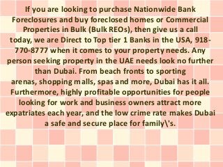 If you are looking to purchase Nationwide Bank
  Foreclosures and buy foreclosed homes or Commercial
     Properties in Bulk (Bulk REOs), then give us a call
 today, we are Direct to Top tier 1 Banks in the USA, 918-
   770-8777 when it comes to your property needs. Any
person seeking property in the UAE needs look no further
          than Dubai. From beach fronts to sporting
 arenas, shopping malls, spas and more, Dubai has it all.
 Furthermore, highly profitable opportunities for people
    looking for work and business owners attract more
expatriates each year, and the low crime rate makes Dubai
             a safe and secure place for family's.
 