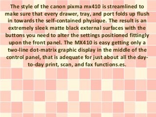 The style of the canon pixma mx410 is streamlined to
make sure that every drawer, tray, and port folds up flush
 in towards the self-contained physique. The result is an
 extremely sleek matte black external surfaces with the
buttons you need to alter the settings positioned fittingly
 upon the front panel. The MX410 is easy getting only a
 two-line dot-matrix graphic display in the middle of the
control panel, that is adequate for just about all the day-
         to-day print, scan, and fax functions.es.
 