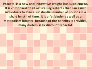 Proactol is a new and innovative weight loss supplement.
 It is comprised of all natural ingredients that can assist
 individuals to lose a substantial number of pounds in a
     short length of time. It is a fat binder as well as a
metabolism booster. Because of the benefits it provides,
           many dieters seek discount Proactol.
 