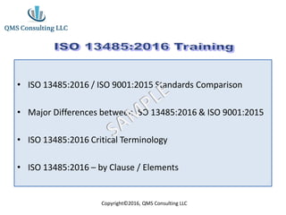 • ISO 13485:2016 / ISO 9001:2015 Standards Comparison
• Major Differences between ISO 13485:2016 & ISO 9001:2015
• ISO 13485:2016 Critical Terminology
• ISO 13485:2016 – by Clause / Elements
Copyright©2016, QMS Consulting LLC
 
