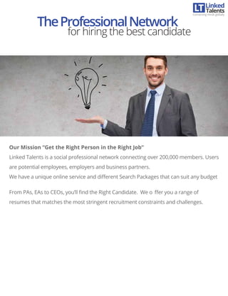 Our Mission “Get the Right Person in the Right Job”
Linked Talents is a social professional network connecting over 200,000 members. Users
are potential employees, employers and business partners.
We have a unique online service and diﬀerent Search Packages that can suit any budget
From PAs, EAs to CEOs, you’ll ﬁnd the Right Candidate. We o ﬀer you a range of
resumes that matches the most stringent recruitment constraints and challenges.
TheProfessionalNetwork
for hiring the best candidate
Linked
Connecting minds globally
Talents
 