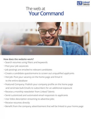 • Search resumes using ﬁlters and keywords
• Post your job vacancies
• Job postings are emailed to relevant candidates
• Create a candidate questionnaire to screen out unqualiﬁed applicants
• Hot Job: Post your vacancy on the home page and Email it
to the entire database
• Featured Company: Publish your company proﬁle on the home page
and send two bulk Emails to subscribers for an additional exposure
• Receive a monthly newsletter from Linked Talents
• Send customized and automated email responses to applicants
• Use Video description streaming to advertise jobs
• Receive resumes directly
• Beneﬁt from the company advertisement that will be linked to your home page
The web at
YourCommand
How does the website work?
Linked
Connecting minds globally
Talents
 