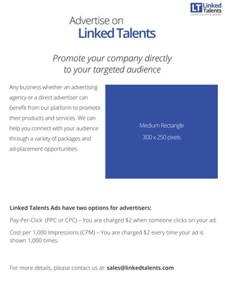 Advertise on
LinkedTalents
MediumRectangle
300x250pixels
Any business whether an advertising
agency or a direct advertiser can
beneﬁt from our platform to promote
their products and services. We can
help you connect with your audience
through a variety of packages and
ad-placement opportunities.
Promote your company directly
to your targeted audience
Promote your company directly
to your targeted audience
Linked Talents Ads have two options for advertisers:
Pay-Per-Click (PPC or CPC) – You are charged $2 when someone clicks on your ad.
Cost per 1,000 Impressions (CPM) – You are charged $2 every time your ad is
shown 1,000 times.
For more details, please contact us at: sales@linkedtalents.com
Linked
Connecting minds globally
Talents
 