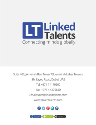 Linked
Connecting minds globally
Talents
Suite403,JumeirahBay,TowerX2JumeirahLakesTowers,
Sh.ZayedRoad,Dubai,UAE
Tel:+97144179600
Fax:+97144179610
Email:sales@linkedtalents.com
www.linkedtalents.com
 