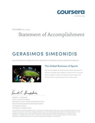 coursera.org
Statement of Accomplishment
OCTOBER 16, 2013
GERASIMOS SIMEONIDIS
HAS SUCCESSFULLY COMPLETED THE UNIVERSITY OF PENNSYLVANIA'S ONLINE OFFERING OF
The Global Business of Sports
This course analyzes the business side of sports, discusses the
intricacies of global sports leagues as well as various countries'
sports strategies. Students will understand and evaluate the
business side of competitive sports around the world.
KENNETH L. SHROPSHIRE
DAVID W. HAUCK PROFESSOR
PROFESSOR OF LEGAL STUDIES AND BUSINESS ETHICS
DIRECTOR, WHARTON SPORTS BUSINESS INITIATIVE
THE WHARTON SCHOOL
UNIVERSITY OF PENNSYLVANIA
THIS STATEMENT OF ACCOMPLISHMENT IS NOT A UNIVERSITY OF PENNSYLVANIA DEGREE; AND IT DOES NOT VERIFY THE IDENTITY OF THE
STUDENT; PLEASE NOTE: THIS ONLINE OFFERING DOES NOT REFLECT THE ENTIRE CURRICULUM OFFERED TO STUDENTS ENROLLED AT THE
UNIVERSITY OF PENNSYLVANIA. THIS STATEMENT DOES NOT AFFIRM THAT THIS STUDENT WAS ENROLLED AS A STUDENT AT THE
UNIVERSITY OF PENNSYLVANIA IN ANY WAY. IT DOES NOT CONFER A UNIVERSITY OF PENNSYLVANIA GRADE; IT DOES NOT CONFER
UNIVERSITY OF PENNSYLVANIA CREDIT; IT DOES NOT CONFER ANY CREDENTIAL TO THE STUDENT.
 