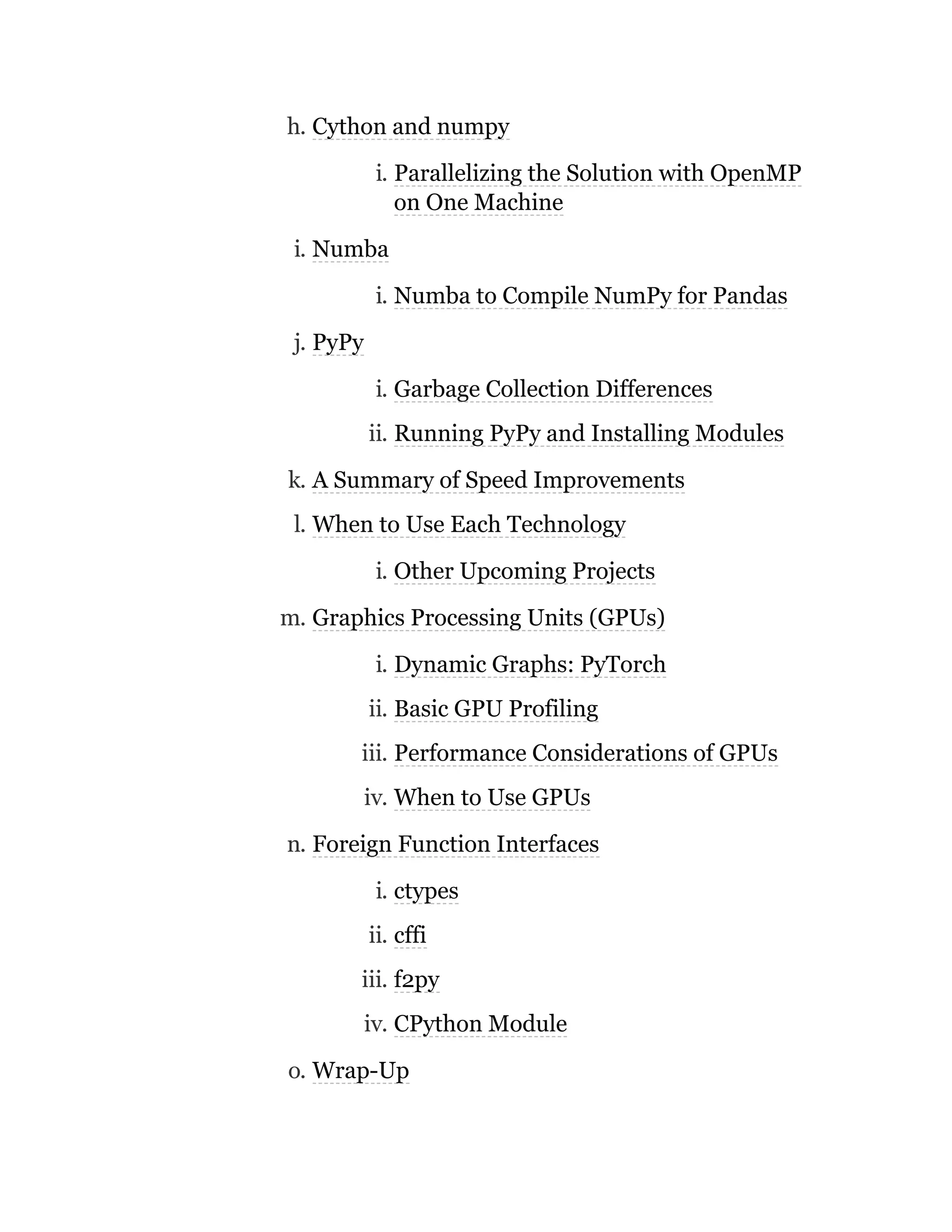 h. Cython and numpy
i. Parallelizing the Solution with OpenMP
on One Machine
i. Numba
i. Numba to Compile NumPy for Pandas
j. PyPy
i. Garbage Collection Differences
ii. Running PyPy and Installing Modules
k. A Summary of Speed Improvements
l. When to Use Each Technology
i. Other Upcoming Projects
m. Graphics Processing Units (GPUs)
i. Dynamic Graphs: PyTorch
ii. Basic GPU Profiling
iii. Performance Considerations of GPUs
iv. When to Use GPUs
n. Foreign Function Interfaces
i. ctypes
ii. cffi
iii. f2py
iv. CPython Module
o. Wrap-Up
 