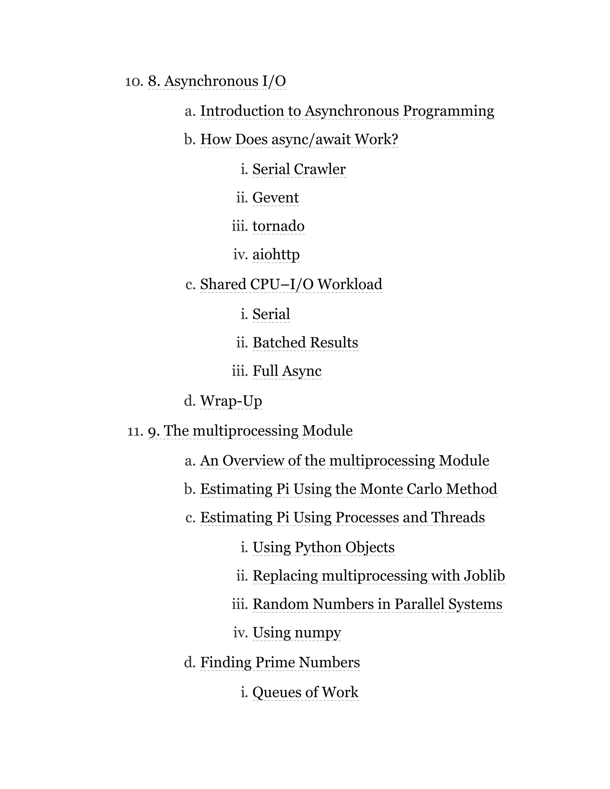 10. 8. Asynchronous I/O
a. Introduction to Asynchronous Programming
b. How Does async/await Work?
i. Serial Crawler
ii. Gevent
iii. tornado
iv. aiohttp
c. Shared CPU–I/O Workload
i. Serial
ii. Batched Results
iii. Full Async
d. Wrap-Up
11. 9. The multiprocessing Module
a. An Overview of the multiprocessing Module
b. Estimating Pi Using the Monte Carlo Method
c. Estimating Pi Using Processes and Threads
i. Using Python Objects
ii. Replacing multiprocessing with Joblib
iii. Random Numbers in Parallel Systems
iv. Using numpy
d. Finding Prime Numbers
i. Queues of Work
 