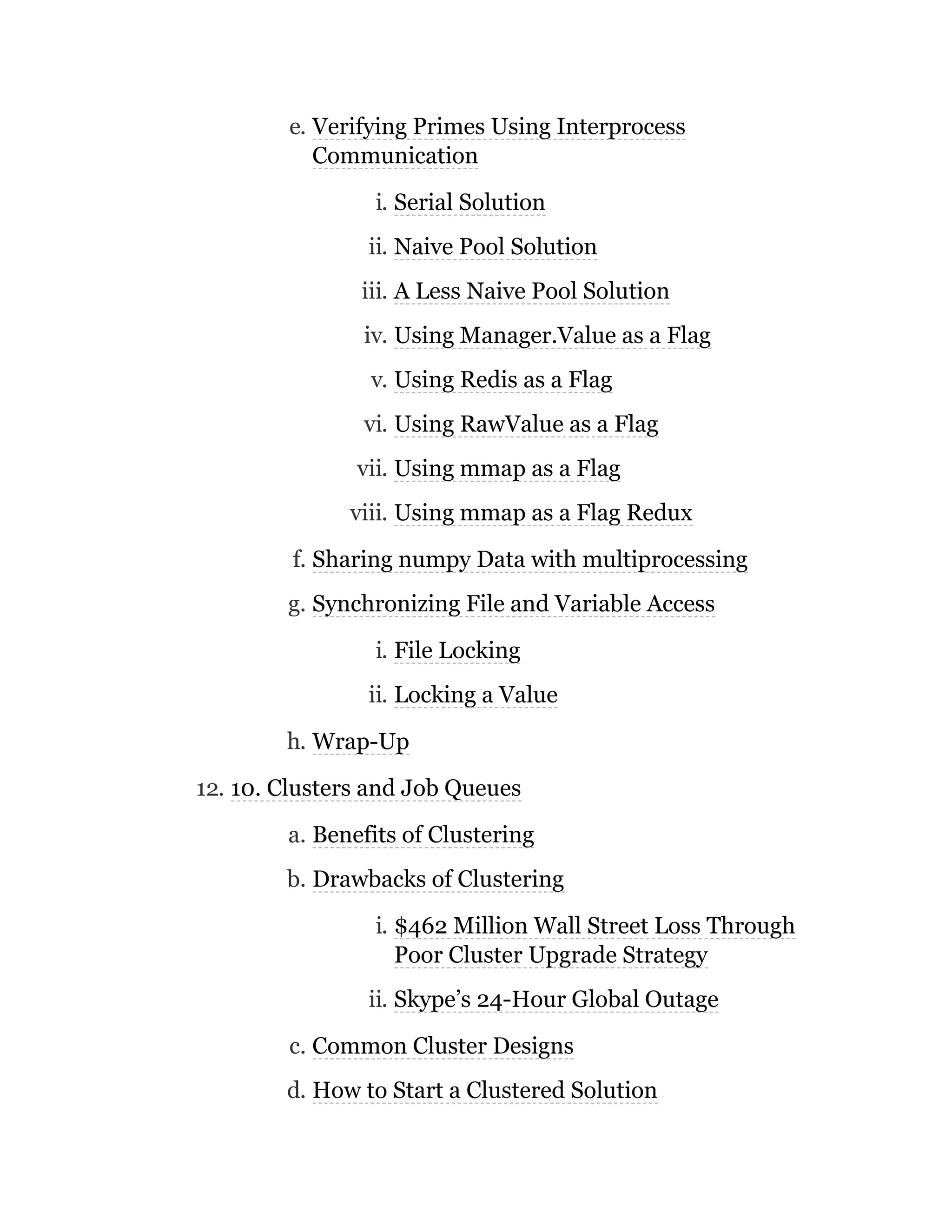 e. Verifying Primes Using Interprocess
Communication
i. Serial Solution
ii. Naive Pool Solution
iii. A Less Naive Pool Solution
iv. Using Manager.Value as a Flag
v. Using Redis as a Flag
vi. Using RawValue as a Flag
vii. Using mmap as a Flag
viii. Using mmap as a Flag Redux
f. Sharing numpy Data with multiprocessing
g. Synchronizing File and Variable Access
i. File Locking
ii. Locking a Value
h. Wrap-Up
12. 10. Clusters and Job Queues
a. Benefits of Clustering
b. Drawbacks of Clustering
i. $462 Million Wall Street Loss Through
Poor Cluster Upgrade Strategy
ii. Skype’s 24-Hour Global Outage
c. Common Cluster Designs
d. How to Start a Clustered Solution
 