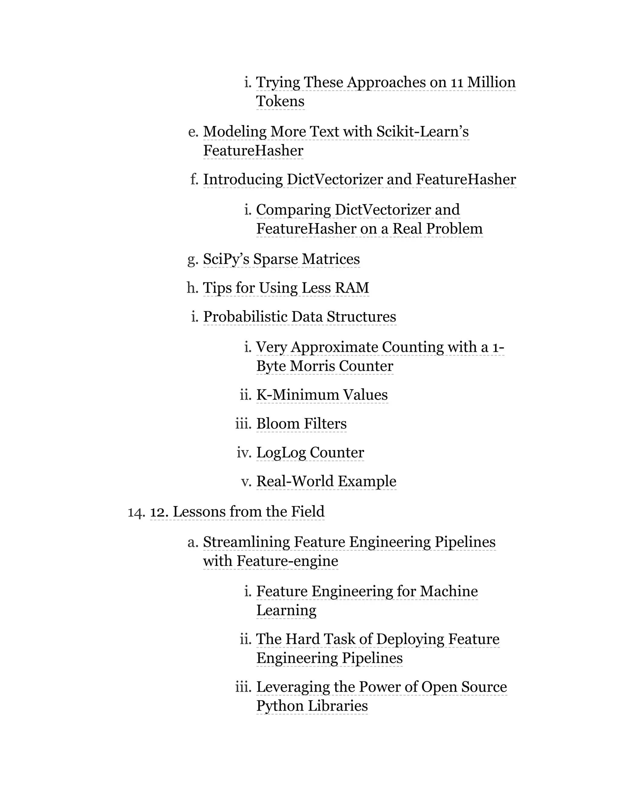 i. Trying These Approaches on 11 Million
Tokens
e. Modeling More Text with Scikit-Learn’s
FeatureHasher
f. Introducing DictVectorizer and FeatureHasher
i. Comparing DictVectorizer and
FeatureHasher on a Real Problem
g. SciPy’s Sparse Matrices
h. Tips for Using Less RAM
i. Probabilistic Data Structures
i. Very Approximate Counting with a 1-
Byte Morris Counter
ii. K-Minimum Values
iii. Bloom Filters
iv. LogLog Counter
v. Real-World Example
14. 12. Lessons from the Field
a. Streamlining Feature Engineering Pipelines
with Feature-engine
i. Feature Engineering for Machine
Learning
ii. The Hard Task of Deploying Feature
Engineering Pipelines
iii. Leveraging the Power of Open Source
Python Libraries
 