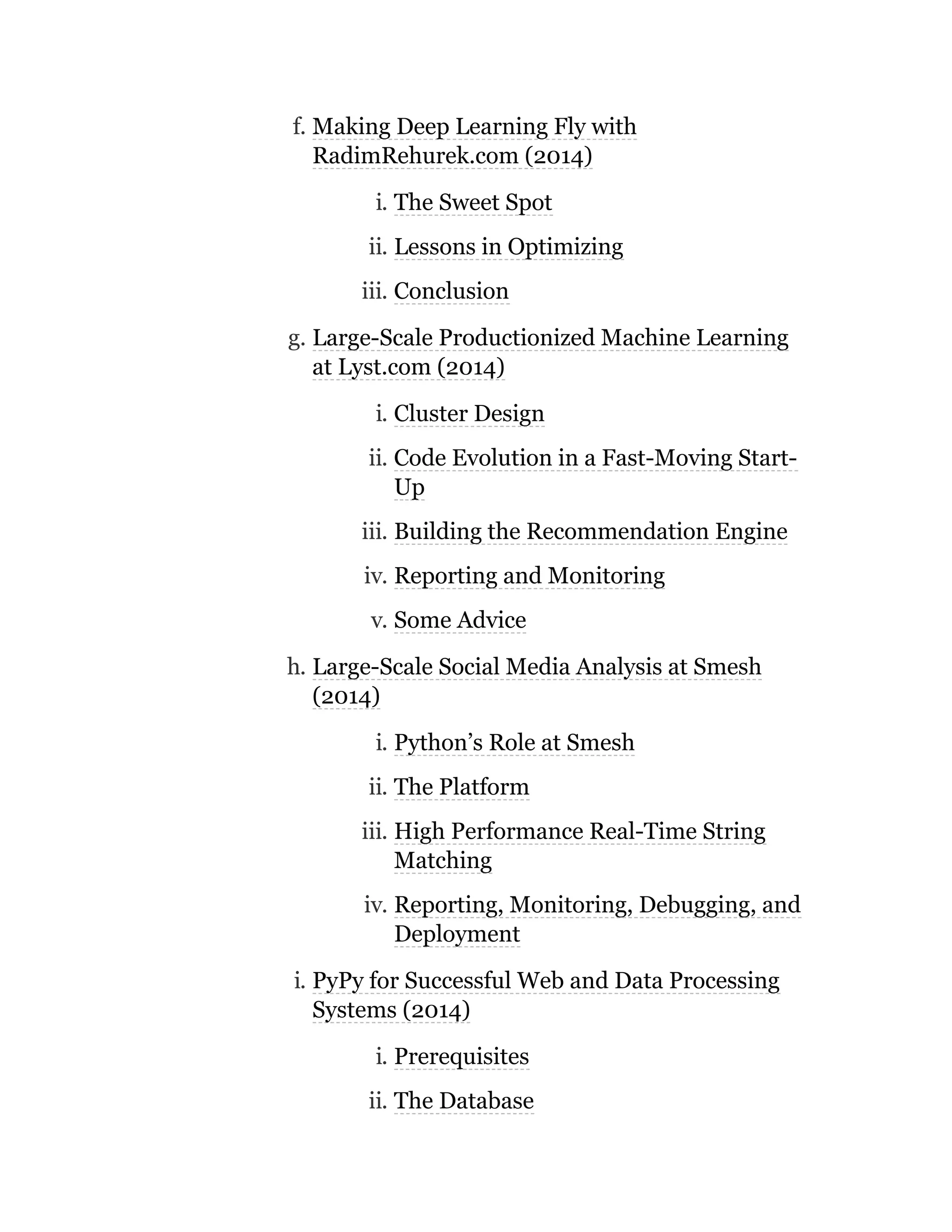 f. Making Deep Learning Fly with
RadimRehurek.com (2014)
i. The Sweet Spot
ii. Lessons in Optimizing
iii. Conclusion
g. Large-Scale Productionized Machine Learning
at Lyst.com (2014)
i. Cluster Design
ii. Code Evolution in a Fast-Moving Start-
Up
iii. Building the Recommendation Engine
iv. Reporting and Monitoring
v. Some Advice
h. Large-Scale Social Media Analysis at Smesh
(2014)
i. Python’s Role at Smesh
ii. The Platform
iii. High Performance Real-Time String
Matching
iv. Reporting, Monitoring, Debugging, and
Deployment
i. PyPy for Successful Web and Data Processing
Systems (2014)
i. Prerequisites
ii. The Database
 