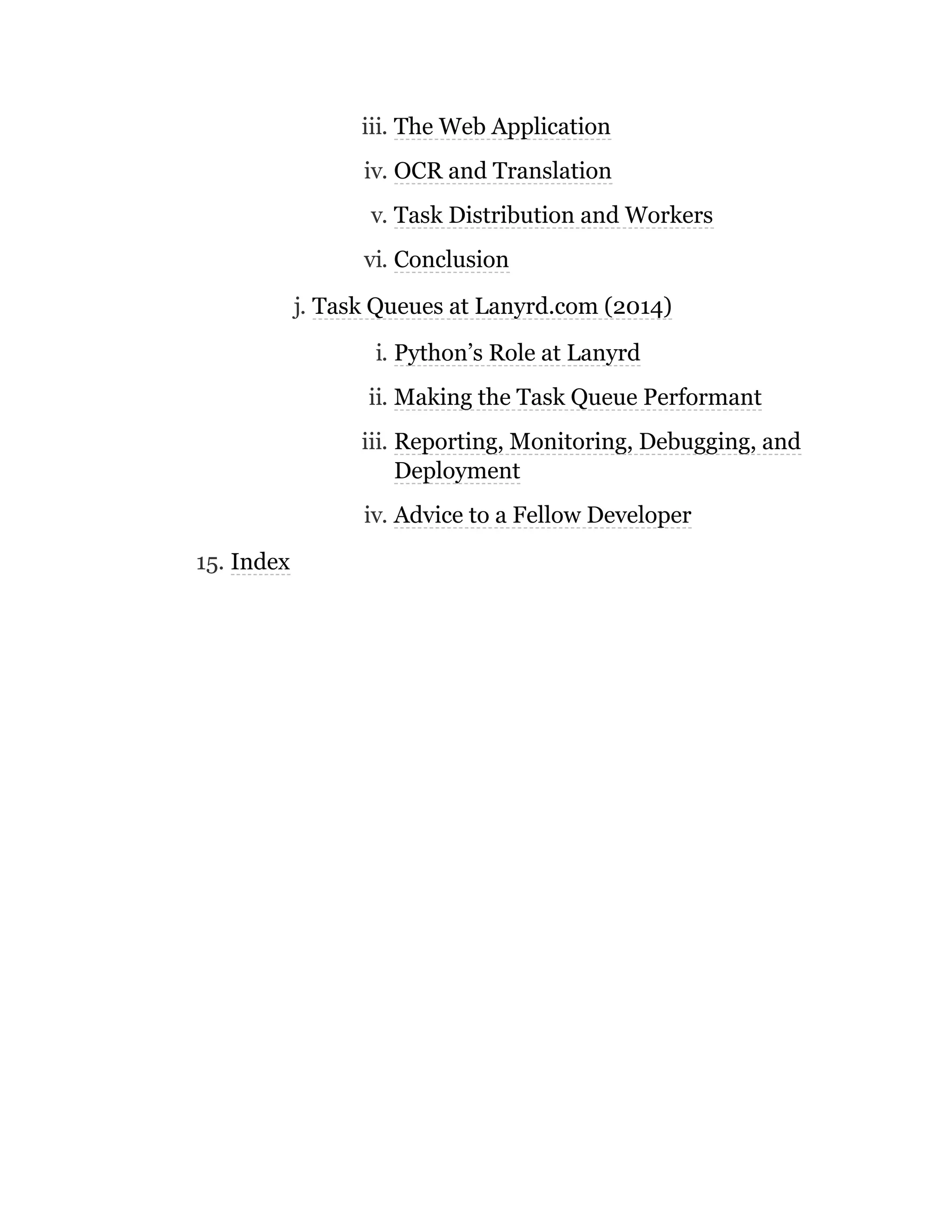 iii. The Web Application
iv. OCR and Translation
v. Task Distribution and Workers
vi. Conclusion
j. Task Queues at Lanyrd.com (2014)
i. Python’s Role at Lanyrd
ii. Making the Task Queue Performant
iii. Reporting, Monitoring, Debugging, and
Deployment
iv. Advice to a Fellow Developer
15. Index
 