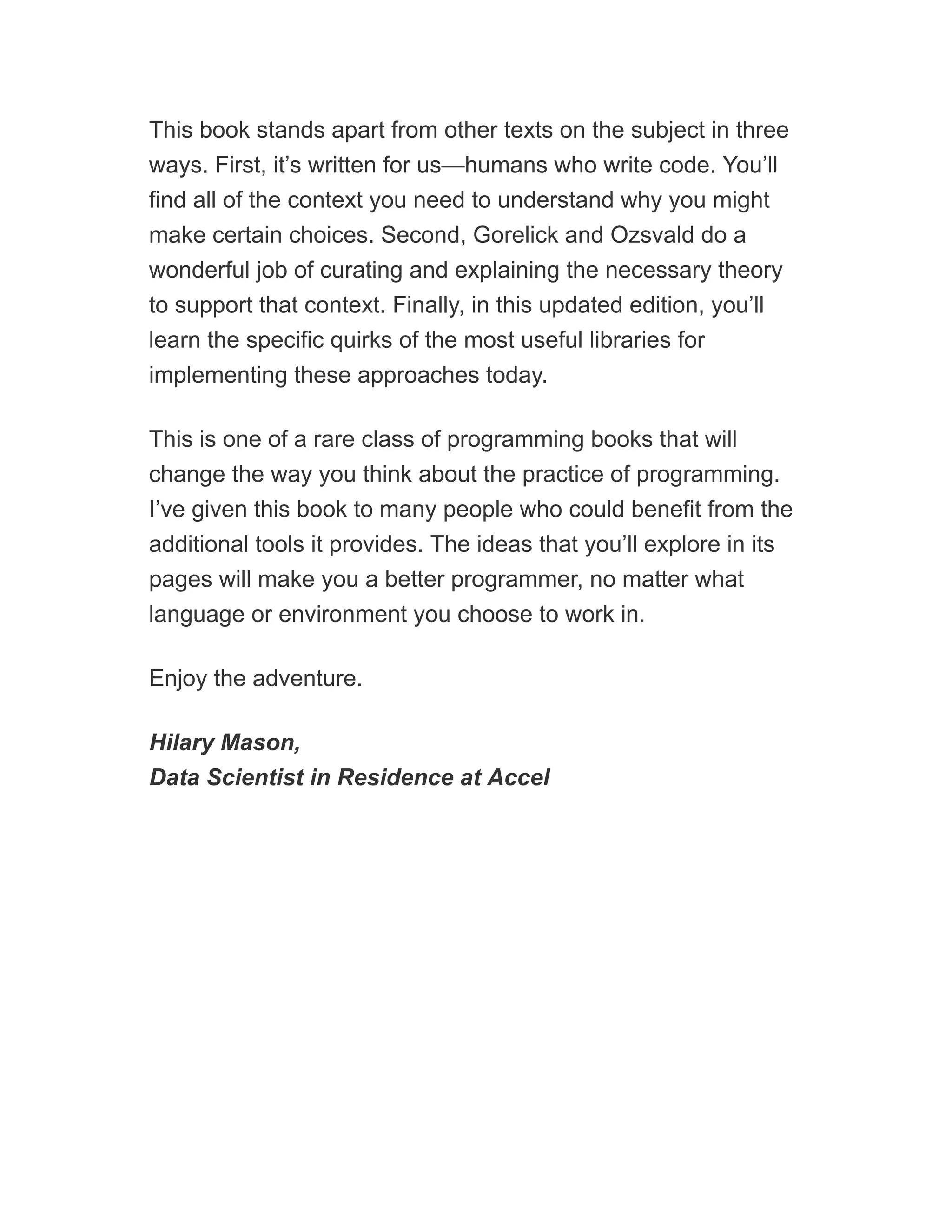 This book stands apart from other texts on the subject in three
ways. First, it’s written for us—humans who write code. You’ll
find all of the context you need to understand why you might
make certain choices. Second, Gorelick and Ozsvald do a
wonderful job of curating and explaining the necessary theory
to support that context. Finally, in this updated edition, you’ll
learn the specific quirks of the most useful libraries for
implementing these approaches today.
This is one of a rare class of programming books that will
change the way you think about the practice of programming.
I’ve given this book to many people who could benefit from the
additional tools it provides. The ideas that you’ll explore in its
pages will make you a better programmer, no matter what
language or environment you choose to work in.
Enjoy the adventure.
Hilary Mason,
Data Scientist in Residence at Accel
 