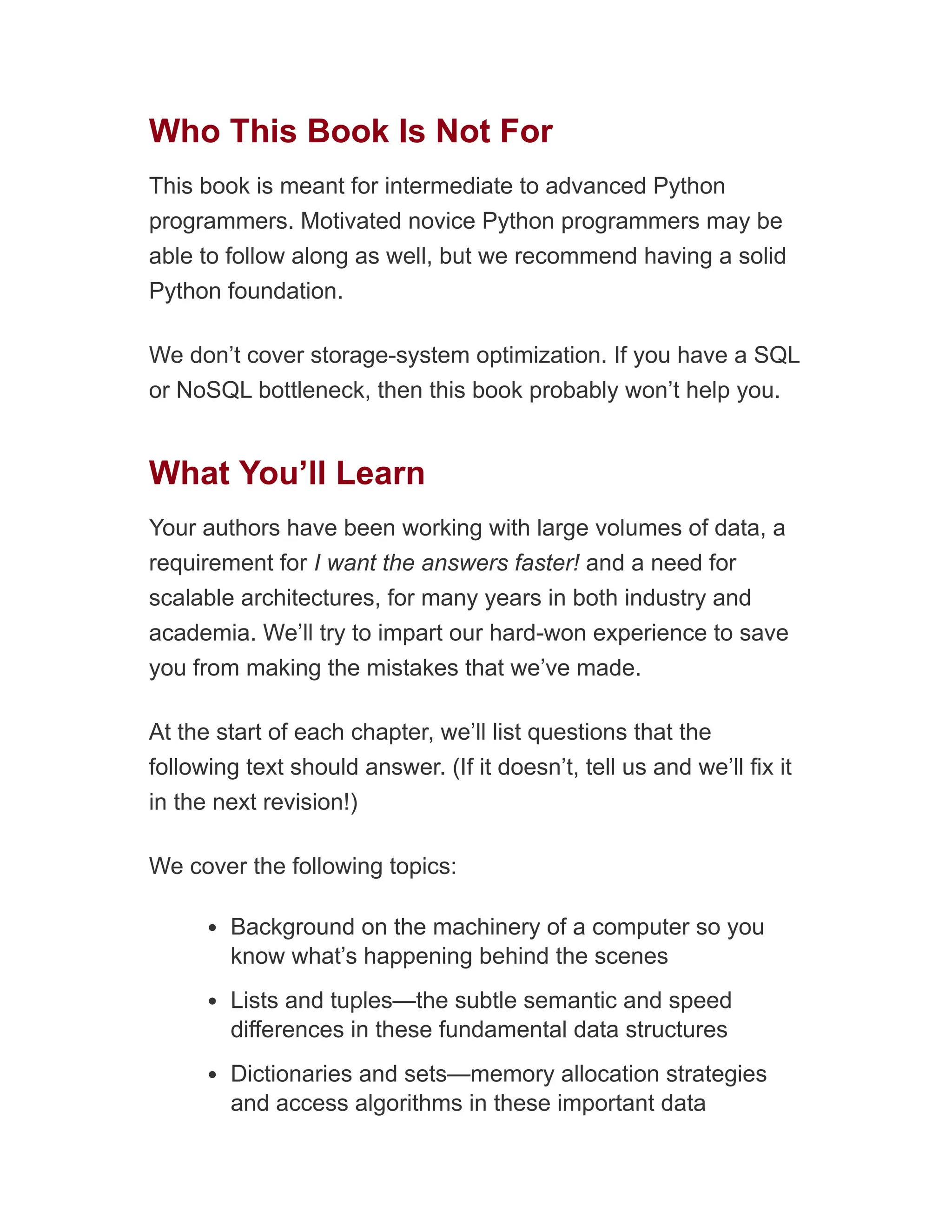 Who This Book Is Not For
This book is meant for intermediate to advanced Python
programmers. Motivated novice Python programmers may be
able to follow along as well, but we recommend having a solid
Python foundation.
We don’t cover storage-system optimization. If you have a SQL
or NoSQL bottleneck, then this book probably won’t help you.
What You’ll Learn
Your authors have been working with large volumes of data, a
requirement for I want the answers faster! and a need for
scalable architectures, for many years in both industry and
academia. We’ll try to impart our hard-won experience to save
you from making the mistakes that we’ve made.
At the start of each chapter, we’ll list questions that the
following text should answer. (If it doesn’t, tell us and we’ll fix it
in the next revision!)
We cover the following topics:
Background on the machinery of a computer so you
know what’s happening behind the scenes
Lists and tuples—the subtle semantic and speed
differences in these fundamental data structures
Dictionaries and sets—memory allocation strategies
and access algorithms in these important data
 