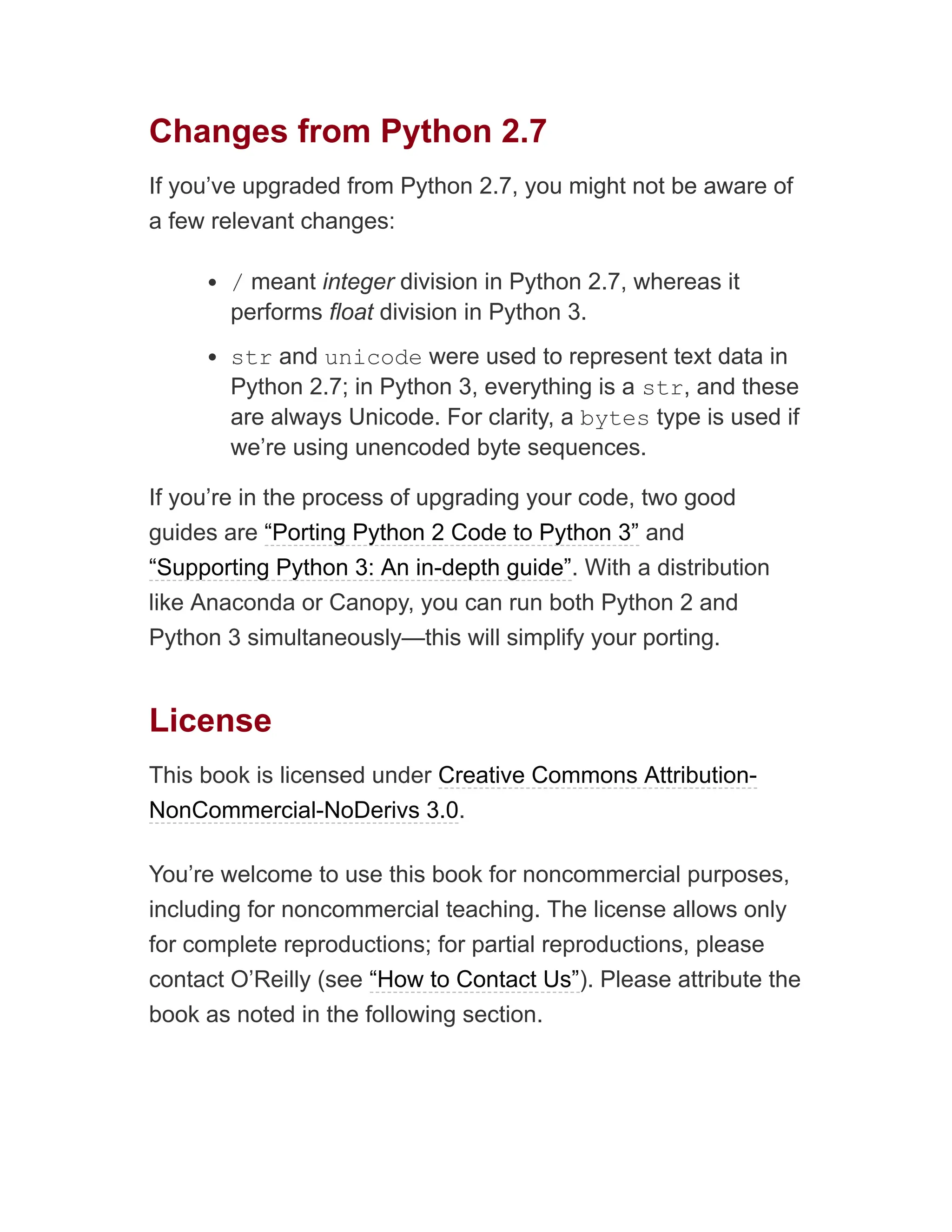 Changes from Python 2.7
If you’ve upgraded from Python 2.7, you might not be aware of
a few relevant changes:
/ meant integer division in Python 2.7, whereas it
performs float division in Python 3.
str and unicode were used to represent text data in
Python 2.7; in Python 3, everything is a str, and these
are always Unicode. For clarity, a bytes type is used if
we’re using unencoded byte sequences.
If you’re in the process of upgrading your code, two good
guides are “Porting Python 2 Code to Python 3” and
“Supporting Python 3: An in-depth guide”. With a distribution
like Anaconda or Canopy, you can run both Python 2 and
Python 3 simultaneously—this will simplify your porting.
License
This book is licensed under Creative Commons Attribution-
NonCommercial-NoDerivs 3.0.
You’re welcome to use this book for noncommercial purposes,
including for noncommercial teaching. The license allows only
for complete reproductions; for partial reproductions, please
contact O’Reilly (see “How to Contact Us”). Please attribute the
book as noted in the following section.
 