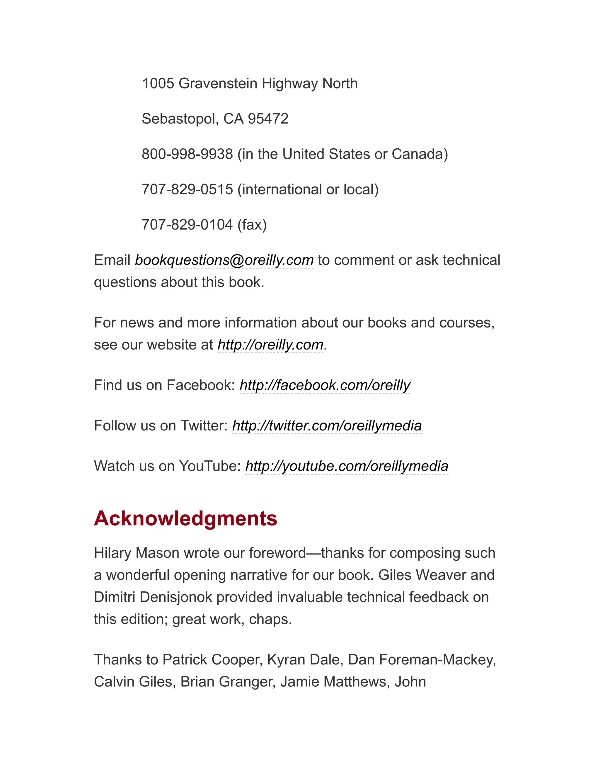 1005 Gravenstein Highway North
Sebastopol, CA 95472
800-998-9938 (in the United States or Canada)
707-829-0515 (international or local)
707-829-0104 (fax)
Email bookquestions@oreilly.com to comment or ask technical
questions about this book.
For news and more information about our books and courses,
see our website at http://oreilly.com.
Find us on Facebook: http://facebook.com/oreilly
Follow us on Twitter: http://twitter.com/oreillymedia
Watch us on YouTube: http://youtube.com/oreillymedia
Acknowledgments
Hilary Mason wrote our foreword—thanks for composing such
a wonderful opening narrative for our book. Giles Weaver and
Dimitri Denisjonok provided invaluable technical feedback on
this edition; great work, chaps.
Thanks to Patrick Cooper, Kyran Dale, Dan Foreman-Mackey,
Calvin Giles, Brian Granger, Jamie Matthews, John
 