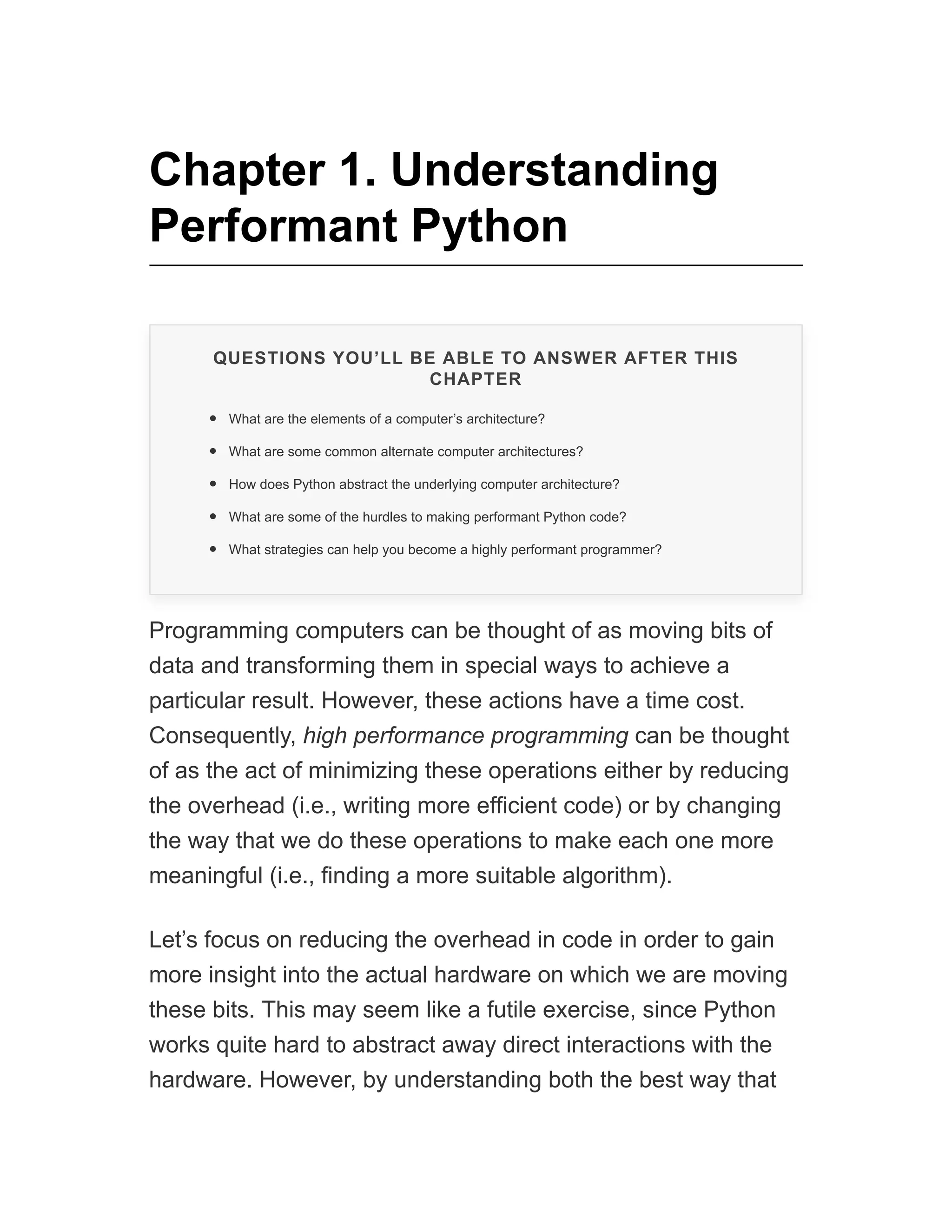 Chapter 1. Understanding
Performant Python
QUESTIONS YOU’LL BE ABLE TO ANSWER AFTER THIS
CHAPTER
What are the elements of a computer’s architecture?
What are some common alternate computer architectures?
How does Python abstract the underlying computer architecture?
What are some of the hurdles to making performant Python code?
What strategies can help you become a highly performant programmer?
Programming computers can be thought of as moving bits of
data and transforming them in special ways to achieve a
particular result. However, these actions have a time cost.
Consequently, high performance programming can be thought
of as the act of minimizing these operations either by reducing
the overhead (i.e., writing more efficient code) or by changing
the way that we do these operations to make each one more
meaningful (i.e., finding a more suitable algorithm).
Let’s focus on reducing the overhead in code in order to gain
more insight into the actual hardware on which we are moving
these bits. This may seem like a futile exercise, since Python
works quite hard to abstract away direct interactions with the
hardware. However, by understanding both the best way that
 