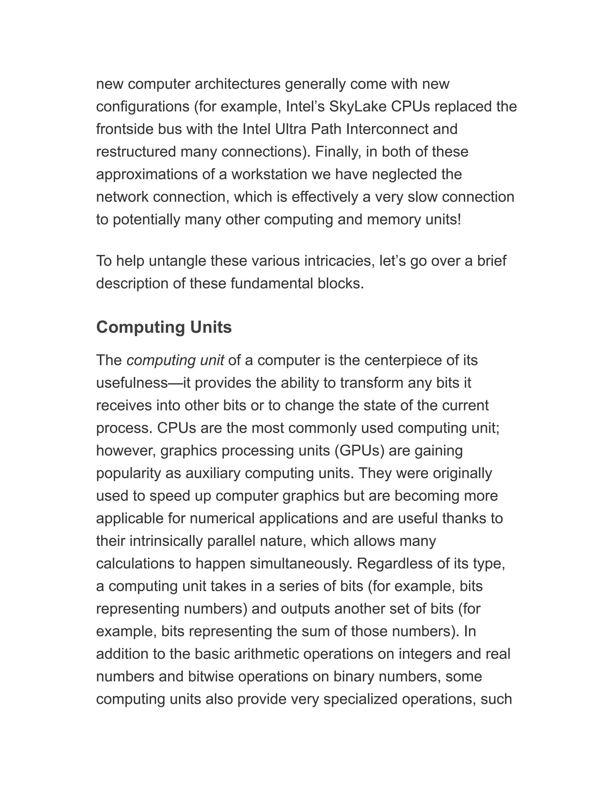 new computer architectures generally come with new
configurations (for example, Intel’s SkyLake CPUs replaced the
frontside bus with the Intel Ultra Path Interconnect and
restructured many connections). Finally, in both of these
approximations of a workstation we have neglected the
network connection, which is effectively a very slow connection
to potentially many other computing and memory units!
To help untangle these various intricacies, let’s go over a brief
description of these fundamental blocks.
Computing Units
The computing unit of a computer is the centerpiece of its
usefulness—it provides the ability to transform any bits it
receives into other bits or to change the state of the current
process. CPUs are the most commonly used computing unit;
however, graphics processing units (GPUs) are gaining
popularity as auxiliary computing units. They were originally
used to speed up computer graphics but are becoming more
applicable for numerical applications and are useful thanks to
their intrinsically parallel nature, which allows many
calculations to happen simultaneously. Regardless of its type,
a computing unit takes in a series of bits (for example, bits
representing numbers) and outputs another set of bits (for
example, bits representing the sum of those numbers). In
addition to the basic arithmetic operations on integers and real
numbers and bitwise operations on binary numbers, some
computing units also provide very specialized operations, such
 