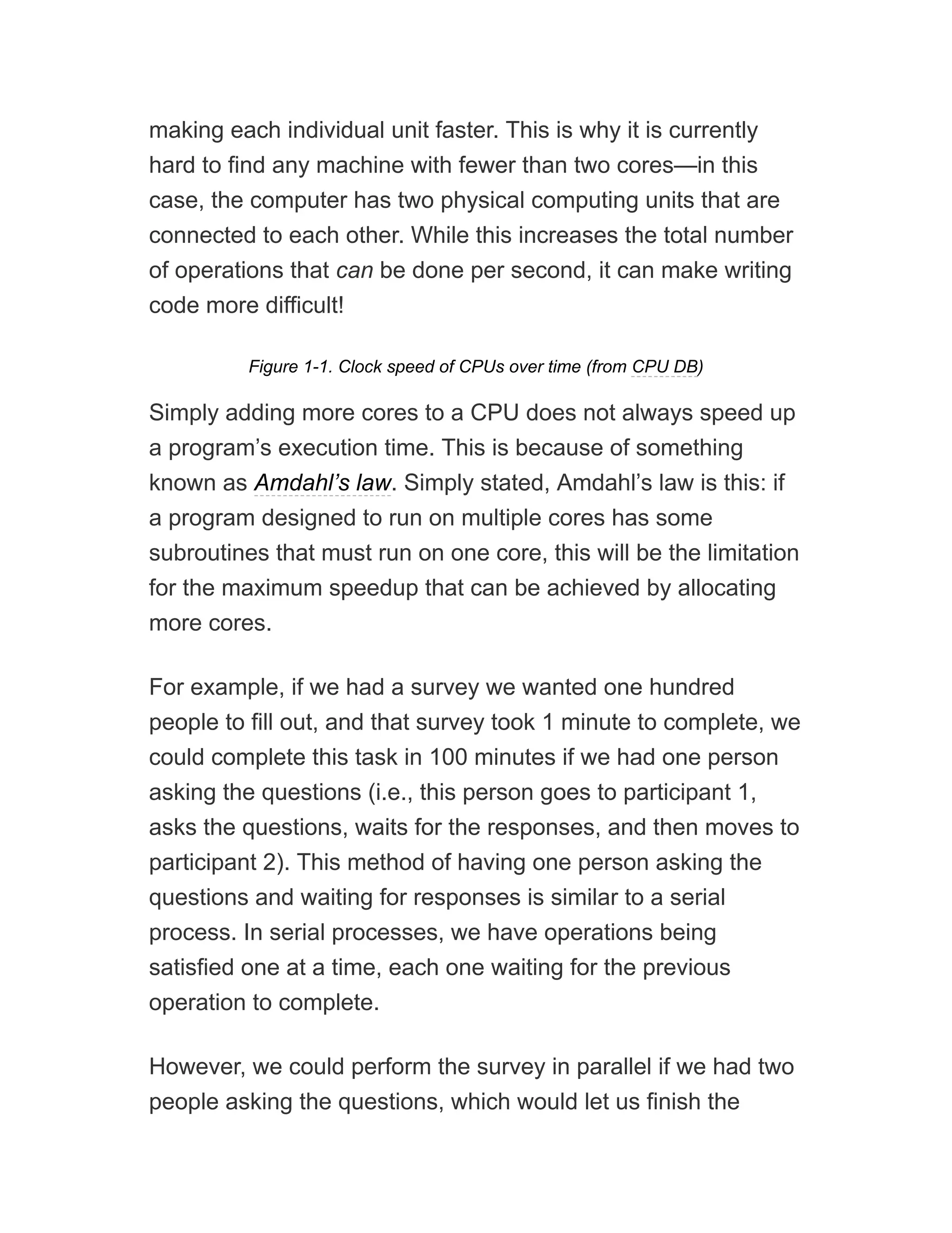 making each individual unit faster. This is why it is currently
hard to find any machine with fewer than two cores—in this
case, the computer has two physical computing units that are
connected to each other. While this increases the total number
of operations that can be done per second, it can make writing
code more difficult!
Figure 1-1. Clock speed of CPUs over time (from CPU DB)
Simply adding more cores to a CPU does not always speed up
a program’s execution time. This is because of something
known as Amdahl’s law. Simply stated, Amdahl’s law is this: if
a program designed to run on multiple cores has some
subroutines that must run on one core, this will be the limitation
for the maximum speedup that can be achieved by allocating
more cores.
For example, if we had a survey we wanted one hundred
people to fill out, and that survey took 1 minute to complete, we
could complete this task in 100 minutes if we had one person
asking the questions (i.e., this person goes to participant 1,
asks the questions, waits for the responses, and then moves to
participant 2). This method of having one person asking the
questions and waiting for responses is similar to a serial
process. In serial processes, we have operations being
satisfied one at a time, each one waiting for the previous
operation to complete.
However, we could perform the survey in parallel if we had two
people asking the questions, which would let us finish the
 