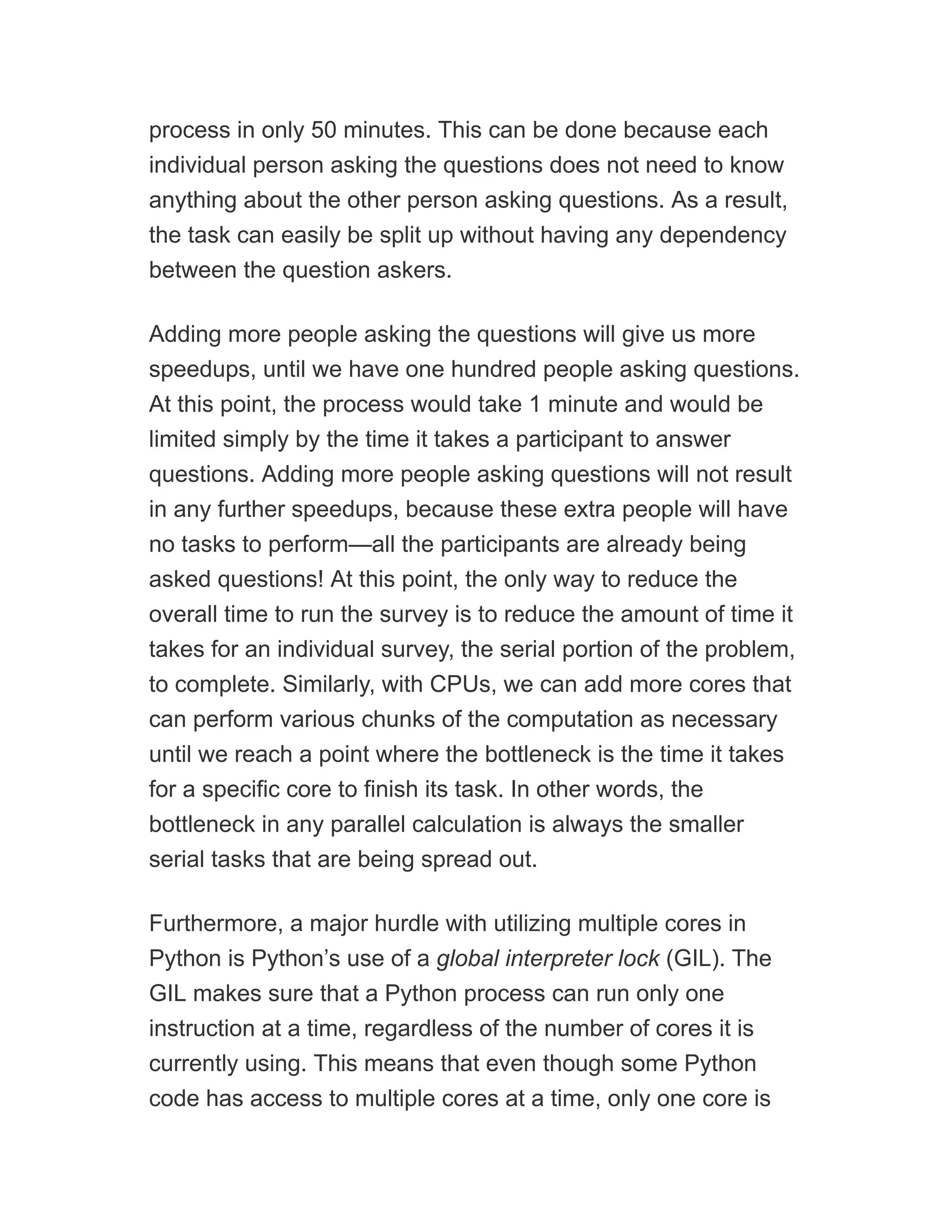 process in only 50 minutes. This can be done because each
individual person asking the questions does not need to know
anything about the other person asking questions. As a result,
the task can easily be split up without having any dependency
between the question askers.
Adding more people asking the questions will give us more
speedups, until we have one hundred people asking questions.
At this point, the process would take 1 minute and would be
limited simply by the time it takes a participant to answer
questions. Adding more people asking questions will not result
in any further speedups, because these extra people will have
no tasks to perform—all the participants are already being
asked questions! At this point, the only way to reduce the
overall time to run the survey is to reduce the amount of time it
takes for an individual survey, the serial portion of the problem,
to complete. Similarly, with CPUs, we can add more cores that
can perform various chunks of the computation as necessary
until we reach a point where the bottleneck is the time it takes
for a specific core to finish its task. In other words, the
bottleneck in any parallel calculation is always the smaller
serial tasks that are being spread out.
Furthermore, a major hurdle with utilizing multiple cores in
Python is Python’s use of a global interpreter lock (GIL). The
GIL makes sure that a Python process can run only one
instruction at a time, regardless of the number of cores it is
currently using. This means that even though some Python
code has access to multiple cores at a time, only one core is
 