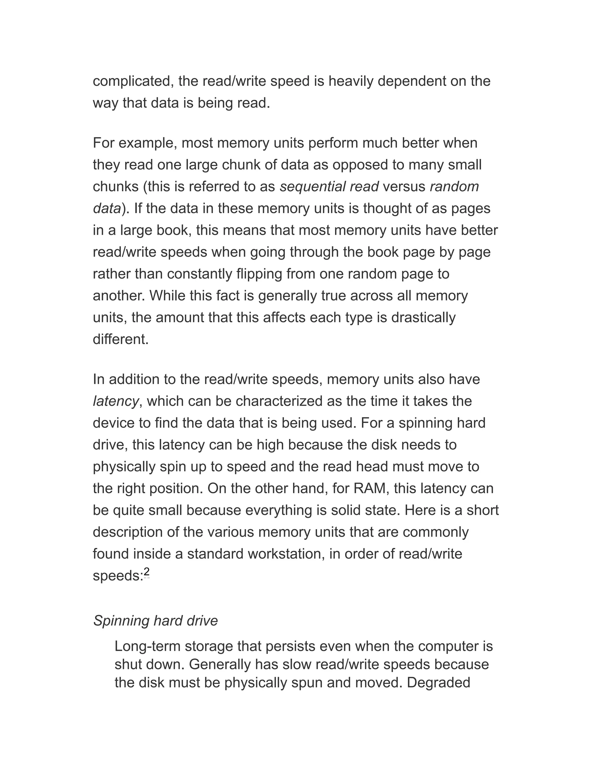 complicated, the read/write speed is heavily dependent on the
way that data is being read.
For example, most memory units perform much better when
they read one large chunk of data as opposed to many small
chunks (this is referred to as sequential read versus random
data). If the data in these memory units is thought of as pages
in a large book, this means that most memory units have better
read/write speeds when going through the book page by page
rather than constantly flipping from one random page to
another. While this fact is generally true across all memory
units, the amount that this affects each type is drastically
different.
In addition to the read/write speeds, memory units also have
latency, which can be characterized as the time it takes the
device to find the data that is being used. For a spinning hard
drive, this latency can be high because the disk needs to
physically spin up to speed and the read head must move to
the right position. On the other hand, for RAM, this latency can
be quite small because everything is solid state. Here is a short
description of the various memory units that are commonly
found inside a standard workstation, in order of read/write
speeds:
Spinning hard drive
Long-term storage that persists even when the computer is
shut down. Generally has slow read/write speeds because
the disk must be physically spun and moved. Degraded
2
 